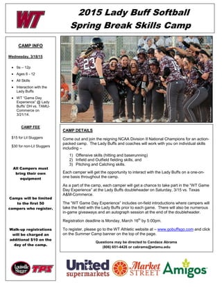 2015 Lady Buff Softball
Spring Break Skills Camp
CAMP INFO
Wednesday, 3/18/15
• 9a – 12p
• Ages 6 - 12
• All Skills
• Interaction with the
Lady Buffs
• WT “Game Day
Experience” @ Lady
Buffs’ DH vs. TAMU-
Commerce on
3/21/14.
CAMP FEE
$15 for Lil Sluggers
$30 for non-Lil Sluggers
All Campers must
bring their own
equipment
Camps will be limited
to the first 50
campers who register.
Walk-up registrations
will be charged an
additional $10 on the
day of the camp.
CAMP DETAILS
Come out and join the reigning NCAA Division II National Champions for an action-
packed camp. The Lady Buffs and coaches will work with you on individual skills
including –
1) Offensive skills (hitting and baserunning)
2) Infield and Outfield fielding skills, and
3) Pitching and Catching skills.
Each camper will get the opportunity to interact with the Lady Buffs on a one-on-
one basis throughout the camp.
As a part of the camp, each camper will get a chance to take part in the “WT Game
Day Experience” at the Lady Buffs doubleheader on Saturday, 3/15 vs. Texas
A&M-Commerce.
The “WT Game Day Experience” includes on-field introductions where campers will
take the field with the Lady Buffs prior to each game. There will also be numerous
in-game giveaways and an autograph session at the end of the doubleheader.
Registration deadline is Monday, March 16th
by 5:00pm.
To register, please go to the WT Athletic website at – www.gobuffsgo.com and click
on the Summer Camp banner on the top of the page.
Questions may be directed to Candace Abrams
(806) 651-4426 or cabrams@wtamu.edu
 
