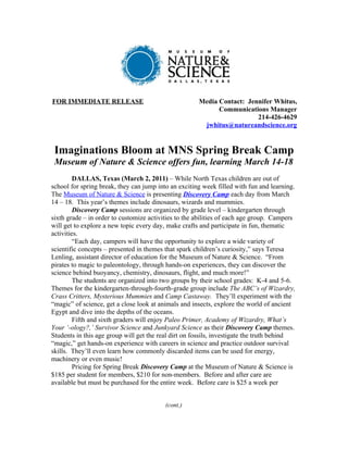 FOR IMMEDIATE RELEASE                                 Media Contact: Jennifer Whitus,
                                                            Communications Manager
                                                                        214-426-4629
                                                       jwhitus@natureandscience.org


 Imaginations Bloom at MNS Spring Break Camp
 Museum of Nature & Science offers fun, learning March 14-18
         DALLAS, Texas (March 2, 2011) – While North Texas children are out of
school for spring break, they can jump into an exciting week filled with fun and learning.
The Museum of Nature & Science is presenting Discovery Camp each day from March
14 – 18. This year’s themes include dinosaurs, wizards and mummies.
         Discovery Camp sessions are organized by grade level – kindergarten through
sixth grade – in order to customize activities to the abilities of each age group. Campers
will get to explore a new topic every day, make crafts and participate in fun, thematic
activities.
         “Each day, campers will have the opportunity to explore a wide variety of
scientific concepts – presented in themes that spark children’s curiosity,” says Teresa
Lenling, assistant director of education for the Museum of Nature & Science. “From
pirates to magic to paleontology, through hands-on experiences, they can discover the
science behind buoyancy, chemistry, dinosaurs, flight, and much more!”
         The students are organized into two groups by their school grades: K-4 and 5-6.
Themes for the kindergarten-through-fourth-grade group include The ABC’s of Wizardry,
Crass Critters, Mysterious Mummies and Camp Castaway. They’ll experiment with the
“magic” of science, get a close look at animals and insects, explore the world of ancient
Egypt and dive into the depths of the oceans.
         Fifth and sixth graders will enjoy Paleo Primer, Academy of Wizardry, What’s
Your ‘-ology?,’ Survivor Science and Junkyard Science as their Discovery Camp themes.
Students in this age group will get the real dirt on fossils, investigate the truth behind
“magic,” get hands-on experience with careers in science and practice outdoor survival
skills. They’ll even learn how commonly discarded items can be used for energy,
machinery or even music!
         Pricing for Spring Break Discovery Camp at the Museum of Nature & Science is
$185 per student for members, $210 for non-members. Before and after care are
available but must be purchased for the entire week. Before care is $25 a week per


                                          (cont.)
 