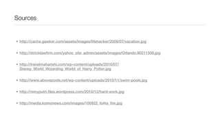 Sources


• http://cache.gawker.com/assets/images/lifehacker/2009/07/vacation.jpg


• http://stricklawfirm.com/yahoo_site_admin/assets/images/Orlando.90211508.jpg


• http://travelmaharishi.com/wp-content/uploads/2010/07/
  Disney_World_Wizarding_World_of_Harry_Potter.jpg


• http://www.abovepools.net/wp-content/uploads/2010/11/swim-pools.jpg


• http://reinyputri.files.wordpress.com/2010/12/hard-work.jpg


• http://media.komonews.com/images/100922_forks_fire.jpg
 