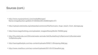 Sources (cont.)


• http://www.mysanantonio.com/mediaManager/
  Name=image&action=get&id=414263&width=628&height=471


• http://upload.wikimedia.org/wikipedia/commons/f/fa/Hurricane_Hugo_beach_front_damage.jpg


• http://www.bagofnothing.com/uploaded_images/DisneyWorld-784892.jpeg


• http://thundafunda.com/33/underwater-animals-fish/Sunbathing%20pictures%20underwater
  %20photos.php


• http://savingslifestyle.com/wp-content/uploads/2009/11/Shopping-Mall.jpg


• http://www.visa2tour.com/wp-content/uploads/2011/01/07deadfish.jpg
 
