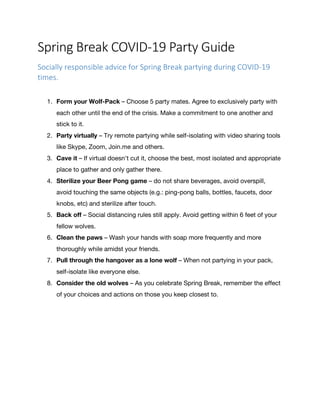 Spring	Break	COVID-19	Party	Guide	
Socially	responsible	advice	for	Spring	Break	partying	during	COVID-19	
times.	
	
	
1. Form your Wolf-Pack – Choose 5 party mates. Agree to exclusively party with
each other until the end of the crisis. Make a commitment to one another and
stick to it.
2. Party virtually – Try remote partying while self-isolating with video sharing tools
like Skype, Zoom, Join.me and others.
3. Cave it – If virtual doesn’t cut it, choose the best, most isolated and appropriate
place to gather and only gather there.
4. Sterilize your Beer Pong game – do not share beverages, avoid overspill,
avoid touching the same objects (e.g.: ping-pong balls, bottles, faucets, door
knobs, etc) and sterilize after touch.
5. Back off – Social distancing rules still apply. Avoid getting within 6 feet of your
fellow wolves.
6. Clean the paws – Wash your hands with soap more frequently and more
thoroughly while amidst your friends.
7. Pull through the hangover as a lone wolf – When not partying in your pack,
self-isolate like everyone else.
8. Consider the old wolves – As you celebrate Spring Break, remember the effect
of your choices and actions on those you keep closest to.
	
 