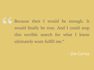 “
- Jim Carrey
Because then I would be enough. It
would ﬁnally be true. And I could stop
this terrible search for what I know
ultimately wont fulﬁll me.”
 