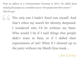 “
- Jim Carrey
The only one I hadn’t freed was myself. And
that’s when my search for identity deepened.
I wondered who I’d be without my fame.
Who would I be if I said things that people
didn’t want to hear, or if I deﬁed their
expectations of me? What if I showed up to
the party without my Mardi Gras mask…
From an address at a Commencement Ceremony in 2014. He talked about
realizing his purpose as a comedian was to “free people from their concern.”
Then he says:
 