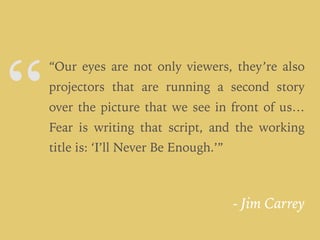 “
- Jim Carrey
“Our eyes are not only viewers, they’re also
projectors that are running a second story
over the picture that we see in front of us…
Fear is writing that script, and the working
title is: ‘I’ll Never Be Enough.’”
 
