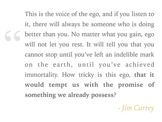 “
- Jim Carrey
This is the voice of the ego, and if you listen to
it, there will always be someone who is doing
better than you. No matter what you gain, ego
will not let you rest. It will tell you that you
cannot stop until you’ve left an indelible mark
on the earth, until you’ve achieved
immortality. How tricky is this ego, that it
would tempt us with the promise of
something we already possess?
 
