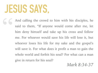 “
And calling the crowd to him with his disciples, he
said to them, “If anyone would come after me, let
him deny himself and take up his cross and follow
me. For whoever would save his life will lose it, but
whoever loses his life for my sake and the gospel's
will save it. For what does it proﬁt a man to gain the
whole world and forfeit his soul? For what can a man
give in return for his soul?
Mark 8:34-37
JESUS SAYS,
 