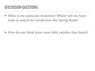 DISCUSSION QUESTIONS:
➤ What is my particular weakness? Where will my heart
want to search for satisfaction this Spring Break?
➤ How do you think Jesus more fully satisﬁes that desire?
 