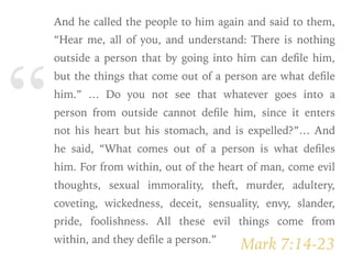 “
Mark 7:14-23
And he called the people to him again and said to them,
“Hear me, all of you, and understand: There is nothing
outside a person that by going into him can deﬁle him,
but the things that come out of a person are what deﬁle
him.” … Do you not see that whatever goes into a
person from outside cannot deﬁle him, since it enters
not his heart but his stomach, and is expelled?”… And
he said, “What comes out of a person is what deﬁles
him. For from within, out of the heart of man, come evil
thoughts, sexual immorality, theft, murder, adultery,
coveting, wickedness, deceit, sensuality, envy, slander,
pride, foolishness. All these evil things come from
within, and they deﬁle a person.”
 