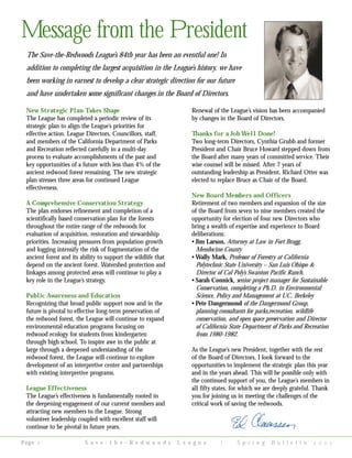 New Strategic Plan Takes Shape
The League has completed a periodic review of its
strategic plan to align the League’s priorities for
effective action. League Directors, Councillors, staff,
and members of the California Department of Parks
and Recreation reflected carefully in a multi-day
process to evaluate accomplishments of the past and
key opportunities of a future with less than 4% of the
ancient redwood forest remaining. The new strategic
plan stresses three areas for continued League
effectiveness.
A Comprehensive Conservation Strategy
The plan endorses refinement and completion of a
scientifically based conservation plan for the forests
throughout the entire range of the redwoods for
evaluation of acquisition, restoration and stewardship
priorities. Increasing pressures from population growth
and logging intensify the risk of fragmentation of the
ancient forest and its ability to support the wildlife that
depend on the ancient forest. Watershed protection and
linkages among protected areas will continue to play a
key role in the League’s strategy.
Public Awareness and Education
Recognizing that broad public support now and in the
future is pivotal to effective long-term preservation of
the redwood forest, the League will continue to expand
environmental education programs focusing on
redwood ecology for students from kindergarten
through high school. To inspire awe in the public at
large through a deepened understanding of the
redwood forest, the League will continue to explore
development of an interpretive center and partnerships
with existing interpretive programs.
League Effectiveness
The League’s effectiveness is fundamentally rooted in
the deepening engagement of our current members and
attracting new members to the League. Strong
volunteer leadership coupled with excellent staff will
continue to be pivotal in future years.
Renewal of the League’s vision has been accompanied
by changes in the Board of Directors.
Thanks for a Job Well Done!
Two long-term Directors, Cynthia Grubb and former
President and Chair Bruce Howard stepped down from
the Board after many years of committed service. Their
wise counsel will be missed. After 7 years of
outstanding leadership as President, Richard Otter was
elected to replace Bruce as Chair of the Board.
New Board Members and Officers
Retirement of two members and expansion of the size
of the Board from seven to nine members created the
opportunity for election of four new Directors who
bring a wealth of expertise and experience to Board
deliberations:
• Jim Larson, Attorney at Law in Fort Bragg,
Mendocino County
• Wally Mark, Professor of Forestry at California
Polytechnic State University – San Luis Obispo &
Director of Cal Poly’s Swanton Pacific Ranch.
• Sarah Connick, senior project manager for Sustainable
Conservation, completing a Ph.D. in Environmental
Science, Policy and Management at UC, Berkeley
• Pete Dangermond of the Dangermond Group,
planning consultants for parks,recreation, wildlife
conservation, and open space preservation and Director
of California State Department of Parks and Recreation
from 1980-1982.
As the League’s new President, together with the rest
of the Board of Directors, I look forward to the
opportunities to implement the strategic plan this year
and in the years ahead. This will be possible only with
the continued support of you, the League’s members in
alI fifty states, for which we are deeply grateful. Thank
you for joining us in meeting the challenges of the
critical work of saving the redwoods.
Message from the President
S a v e - t h e - R e d w o o d s L e a g u e | S p r i n g B u l l e t i n    Page 
The Save-the-Redwoods League’s 84th year has been an eventful one! In
addition to completing the largest acquisition in the League’s history, we have
been working in earnest to develop a clear strategic direction for our future
and have undertaken some significant changes in the Board of Directors.
 
