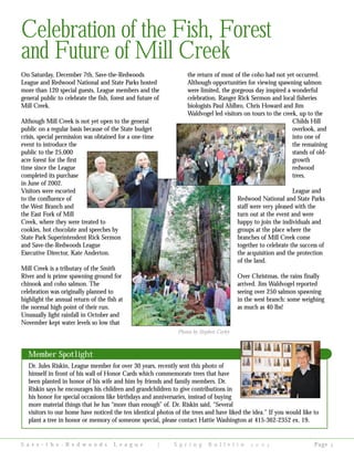 On Saturday, December 7th, Save-the-Redwoods
League and Redwood National and State Parks hosted
more than 120 special guests, League members and the
general public to celebrate the fish, forest and future of
Mill Creek.
Although Mill Creek is not yet open to the general
public on a regular basis because of the State budget
crisis, special permission was obtained for a one-time
event to introduce the
public to the 25,000
acre forest for the first
time since the League
completed its purchase
in June of 2002.
Visitors were escorted
to the confluence of
the West Branch and
the East Fork of Mill
Creek, where they were treated to
cookies, hot chocolate and speeches by
State Park Superintendent Rick Sermon
and Save-the-Redwoods League
Executive Director, Kate Anderton.
Mill Creek is a tributary of the Smith
River and is prime spawning ground for
chinook and coho salmon. The
celebration was originally planned to
highlight the annual return of the fish at
the normal high point of their run.
Unusually light rainfall in October and
November kept water levels so low that
the return of most of the coho had not yet occurred.
Although opportunities for viewing spawning salmon
were limited, the gorgeous day inspired a wonderful
celebration. Ranger Rick Sermon and local fisheries
biologists Paul Ahlbro, Chris Howard and Jim
Waldvogel led visitors on tours to the creek, up to the
Childs Hill
overlook, and
into one of
the remaining
stands of old-
growth
redwood
trees.
League and
Redwood National and State Parks
staff were very pleased with the
turn out at the event and were
happy to join the individuals and
groups at the place where the
branches of Mill Creek come
together to celebrate the success of
the acquisition and the protection
of the land.
Over Christmas, the rains finally
arrived. Jim Waldvogel reported
seeing over 250 salmon spawning
in the west branch: some weighing
as much as 40 lbs!
S a v e - t h e - R e d w o o d s L e a g u e | S p r i n g B u l l e t i n     Page 
Celebration of the Fish, Forest
and Future of Mill Creek
Photos by Stephen Corley
Member Spotlight
Dr. Jules Riskin, League member for over 30 years, recently sent this photo of
himself in front of his wall of Honor Cards which commemorate trees that have
been planted in honor of his wife and him by friends and family members. Dr.
Riskin says he encourages his children and grandchildren to give contributions in
his honor for special occasions like birthdays and anniversaries, instead of buying
more material things that he has “more than enough” of. Dr. Riskin said, “Several
visitors to our home have noticed the ten identical photos of the trees and have liked the idea.” If you would like to
plant a tree in honor or memory of someone special, please contact Hattie Washington at 415-362-2352 ex. 19.
 
