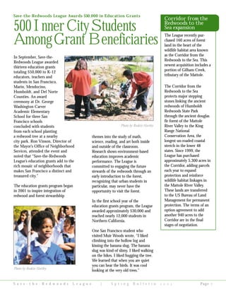 In September, Save-the-
Redwoods League awarded
thirteen education grants
totaling $50,000 to K-12
educators, teachers and
students in San Francisco,
Marin, Mendocino,
Humboldt, and Del Norte
Counties. An award
ceremony at Dr. George
Washington Carver
Academic Elementary
School for three San
Francisco schools
concluded with students
from each school planting
a redwood tree at a nearby
city park. Ron Vinson, Director of
the Mayor’s Office of Neighborhood
Services, attended the event and
noted that “Save-the-Redwoods
League’s education grants add to the
rich mosaic of neighborhoods that
makes San Francisco a distinct and
treasured city.”
The education grants program began
in 2001 to inspire integration of
redwood and forest stewardship
themes into the study of math,
science, reading, and art both inside
and outside of the classroom.
Research shows environment-based
education improves academic
performance. The League is
committed to engaging the future
stewards of the redwoods through an
early introduction to the forest,
recognizing that urban students in
particular, may never have the
opportunity to visit the forest.
In the first school year of the
education grants program, the League
awarded approximately $30,000 and
reached nearly 12,000 students in
Northern California.
One San Francisco student who
visited Muir Woods wrote, “I liked
climbing into the hollow log and
kissing the banana slug. The banana
slug was kind of slimy. I liked walking
on the hikes. I liked hugging the tree.
We learned that when you are quiet
you can hear the birds. It was cool
looking at the very old trees.”
S a v e - t h e - R e d w o o d s L e a g u e | S p r i n g B u l l e t i n     Page 
Save-the-Redwoods League Awards $50,000 in Education Grants
500InnerCityStudents
AmongGrant Beneficiaries
Photo by Ruskin Hartley
Corridor from the
Redwoods to the
Sea expansion
The League recently pur-
chased 160 acres of forest
land in the heart of the
wildlife habitat area known
as the Corridor from the
Redwoods to the Sea. This
newest acquisition includes a
portion of Gilham Creek,
tributary of the Mattole.
The Corridor from the
Redwoods to the Sea
protects major stepping
stones linking the ancient
redwoods of Humboldt
Redwoods State Park
through the ancient douglas
fir forest of the Mattole
River Valley to the King
Range National
Conservation Area, the
longest un-roaded coastal
stretch in the lower 48
states. Since 1999, the
League has purchased
approximately 5,300 acres in
the Corridor, adding parcels
each year to expand
protection and reinforce
wildlife habitat linkages in
the Mattole River Valley.
These lands are transferred
to the US Bureau of Land
Management for permanent
protection. The terms of an
option agreement to add
another 940 acres to the
Corridor are in the final
stages of negotiation.
Photo by Ruskin Hartley
 