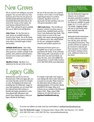 To receive our bulletin via email, send your email address to bulletin@savetheredwoods.org
Save-the-Redwoods League 114 Sansome Street • Room 1200 • San Francisco • CA • 94104
(415) 362-2352 voice • (415) 362-7017 fax • www.savetheredwoods.org
9 PRINTED ON RECYCLED PAPER
Redwood trees can live for over two
thousand years. With your legacy gift, you
can ensure that they can live for centuries
to come. By thinking of the future and
including Save-the-Redwoods League in
your estate planning, you can ensure that
the redwood forest will continue to
flourish and inspire generations to come.
Your planned gift will preserve and
protect these majestic giants so that your
legacy will also be their legacy.
It is simple to add a gift to the League in
your existing will, trust or other estate plan,
or as part of a new plan. Please contact us
for information that can help you with
planning questions. Or if you have already
provided for the League, allow us to
welcome you as a member of the Redwood
Legacy Circle. Please contact Holly
Garrison at 415.362.2352 x20 or at
hgarrison@savetheredwoods.org.
Redwoods is available at no
charge from our website
www.savetheredwoods.org
or by calling the office
(415) 362-2352.
Legacy Gifts
New K-12 Redwood
Education Materials
Available
Save-the-Redwoods League has
released a set of redwood
education materials for students
in grades K-12. Titled Redwoods,
fact sheets are available for grade
ranges: K-2, 3-5, 6-8, and 9-12.
The simple, engaging designs
and easy to read format make
these materials especially
student friendly.
Redwoods includes information
on where redwood trees live,
how tall they grow and their
surrounding environment. They
provide activities for students to
get involved in redwood and
forest education. For students
and teachers wanting to learn
more, additional resources are
also listed.
We are excited to be adding to our grove
program. You can now select your own
honorary grove from the new groves in
Jedediah Smith Redwoods State Park or
Humboldt Redwoods State Park at the
head of the Avenue of the Giants, the
most famous redwood forest in the
world. There will also be groves available
this year at Mill Creek and Big River.
Daly Groves For the first time in
years, groves are available along the
Avenue of the Giants. Set on the banks
of the Eel River, these ancient monarchs
tower above a beautiful apple orchard
and meadow.
Jedediah Smith Groves Nine miles
east of Crescent City on Highway 199,
these groves are a perfect example of the
pristine, lush, primeval redwood forest.
Ground cover is dense and wildlife is
abundant.
Big River Groves Big River is so
named not for the size of the river but
the size of the trees that once carpeted
its shores. At 8.3 miles, it is the longest
undeveloped estuary in northern
California. Big River Groves are
spectacular for bird watching, with over
130 species identified to date.
Mill Creek Groves This 25,000-acre
property connects two prime areas of
ancient forest, Jedediah Smith and Del
Norte Coast Redwoods State Parks. This
forest is home to some of the most
prolific coho salmon spawning grounds
in California and is also valued habitat
for the rare, endangered marbled
murrelet and northern spotted owl.
Memorial and honor groves are a
thoughtful way to pass on to future
generations the beauty of the redwoods,
while setting aside a special place in the
forest where you and your family can
enjoy the trees, rivers and wildlife that
surround them. Contact Holly Garrison
at 415-362-2352 x20 for more information.
New Groves
 