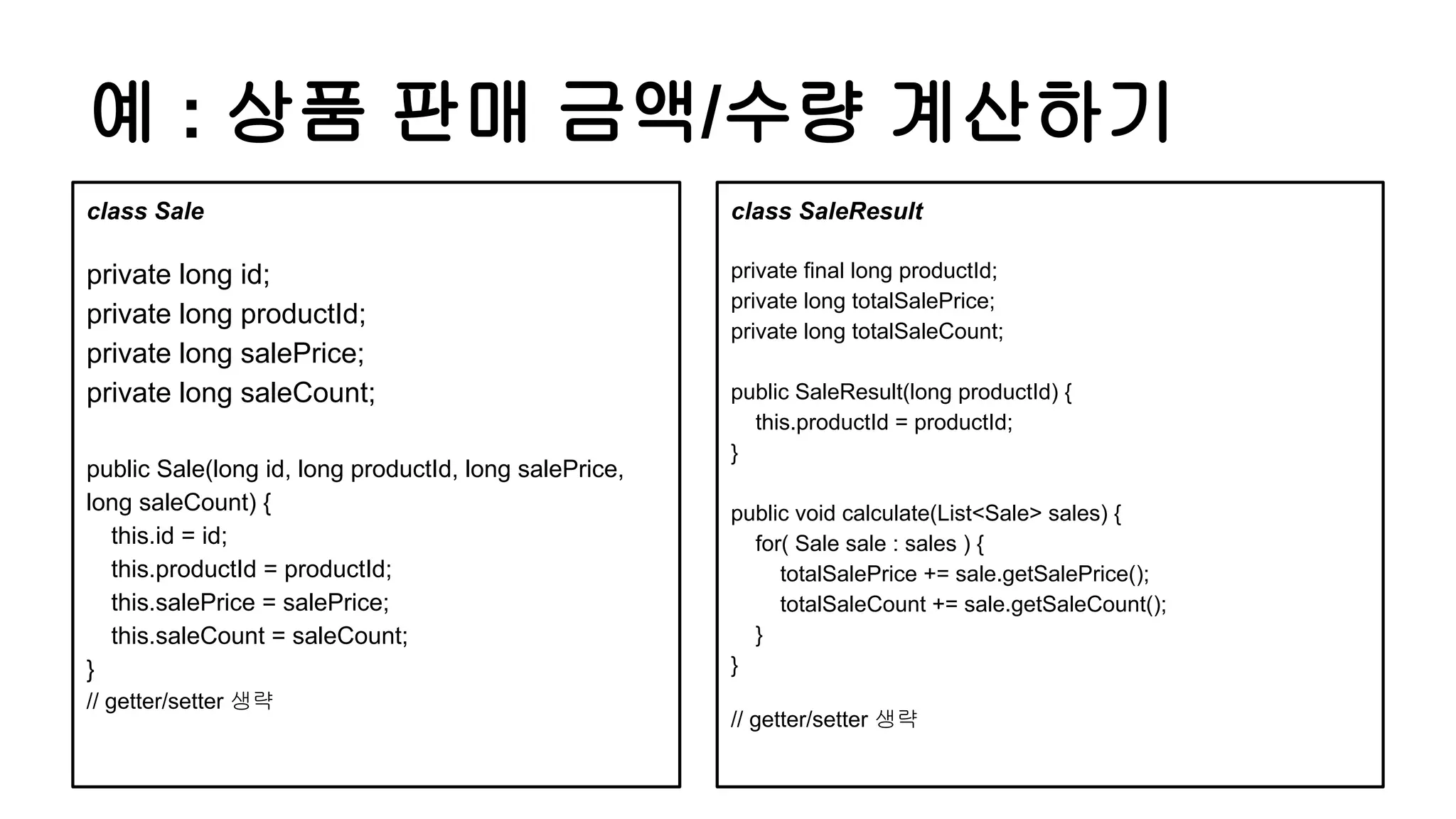 예 : 상품 판매 금액/수량 계산하기
class SaleResult
private final long productId;
private long totalSalePrice;
private long totalSaleCount;
public SaleResult(long productId) {
this.productId = productId;
}
public void calculate(List<Sale> sales) {
for( Sale sale : sales ) {
totalSalePrice += sale.getSalePrice();
totalSaleCount += sale.getSaleCount();
}
}
// getter/setter 생략
class Sale
private long id;
private long productId;
private long salePrice;
private long saleCount;
public Sale(long id, long productId, long salePrice,
long saleCount) {
this.id = id;
this.productId = productId;
this.salePrice = salePrice;
this.saleCount = saleCount;
}
// getter/setter 생략
 