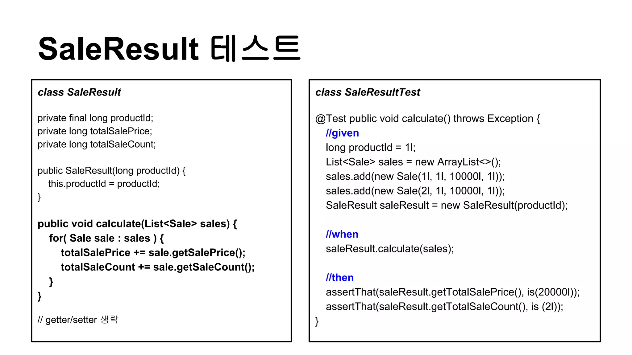SaleResult 테스트
class SaleResult
private final long productId;
private long totalSalePrice;
private long totalSaleCount;
public SaleResult(long productId) {
this.productId = productId;
}
public void calculate(List<Sale> sales) {
for( Sale sale : sales ) {
totalSalePrice += sale.getSalePrice();
totalSaleCount += sale.getSaleCount();
}
}
// getter/setter 생략
class SaleResultTest
@Test public void calculate() throws Exception {
//given
long productId = 1l;
List<Sale> sales = new ArrayList<>();
sales.add(new Sale(1l, 1l, 10000l, 1l));
sales.add(new Sale(2l, 1l, 10000l, 1l));
SaleResult saleResult = new SaleResult(productId);
//when
saleResult.calculate(sales);
//then
assertThat(saleResult.getTotalSalePrice(), is(20000l));
assertThat(saleResult.getTotalSaleCount(), is (2l));
}
 