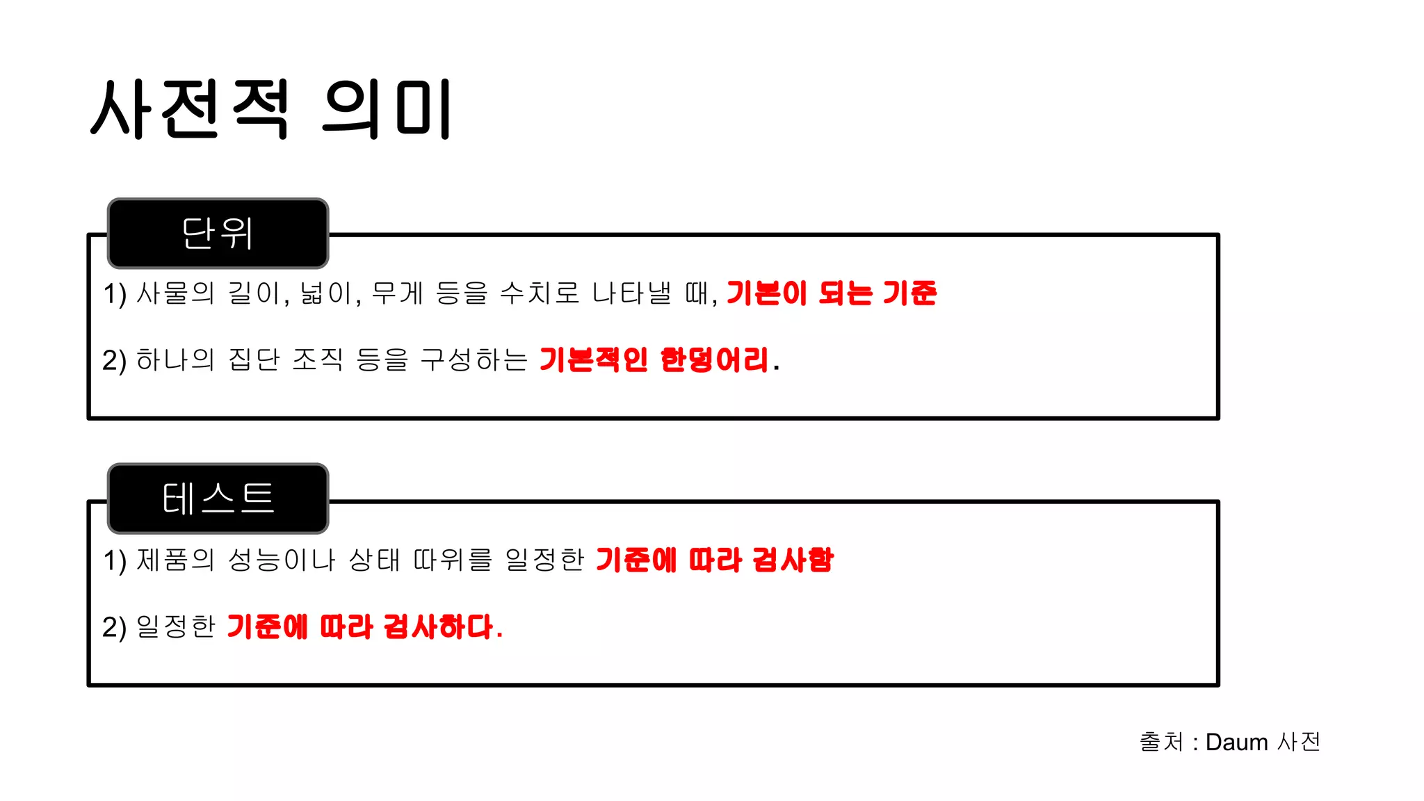 사전적 의미
1) 제품의 성능이나 상태 따위를 일정한 기준에 따라 검사함
2) 일정한 기준에 따라 검사하다.
1) 사물의 길이, 넓이, 무게 등을 수치로 나타낼 때, 기본이 되는 기준
2) 하나의 집단 조직 등을 구성하는 기본적인 한덩어리.
단위
테스트
출처 : Daum 사전
 