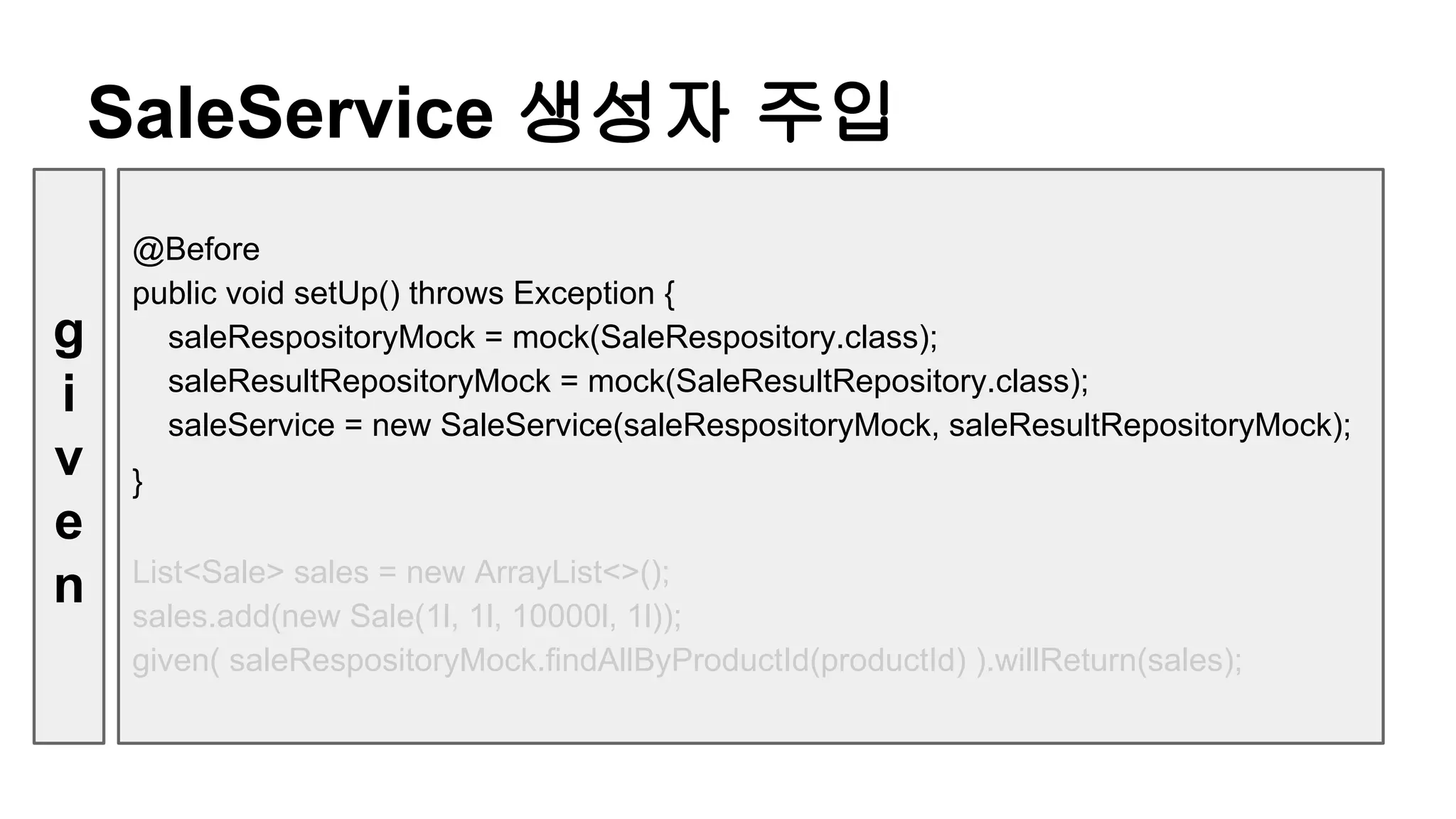 @Before
public void setUp() throws Exception {
saleRespositoryMock = mock(SaleRespository.class);
saleResultRepositoryMock = mock(SaleResultRepository.class);
saleService = new SaleService(saleRespositoryMock, saleResultRepositoryMock);
}
List<Sale> sales = new ArrayList<>();
sales.add(new Sale(1l, 1l, 10000l, 1l));
given( saleRespositoryMock.findAllByProductId(productId) ).willReturn(sales);
SaleService 생성자 주입
g
i
v
e
n
 