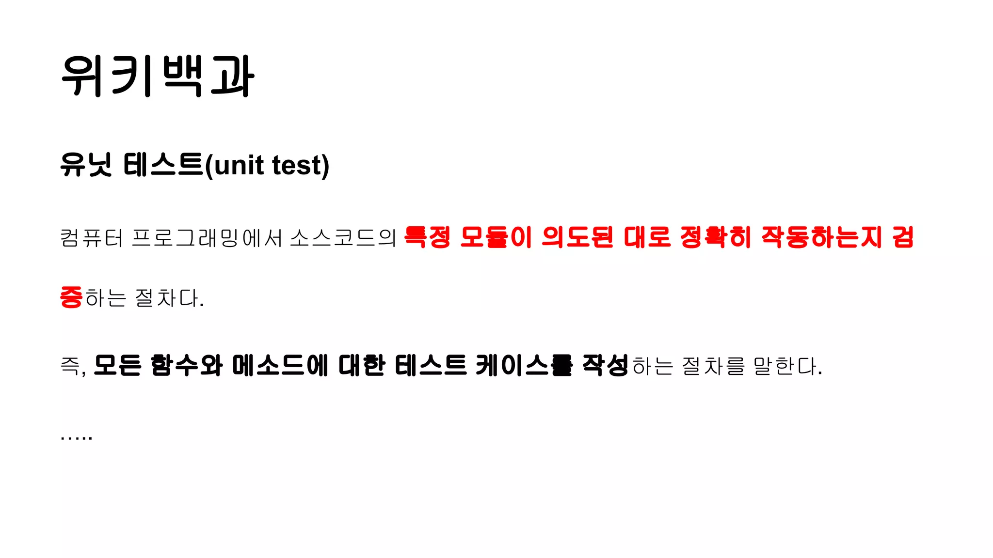 위키백과
유닛 테스트(unit test)
컴퓨터 프로그래밍에서 소스코드의 특정 모듈이 의도된 대로 정확히 작동하는지 검
증하는 절차다.
즉, 모든 함수와 메소드에 대한 테스트 케이스를 작성하는 절차를 말한다.
…..
 