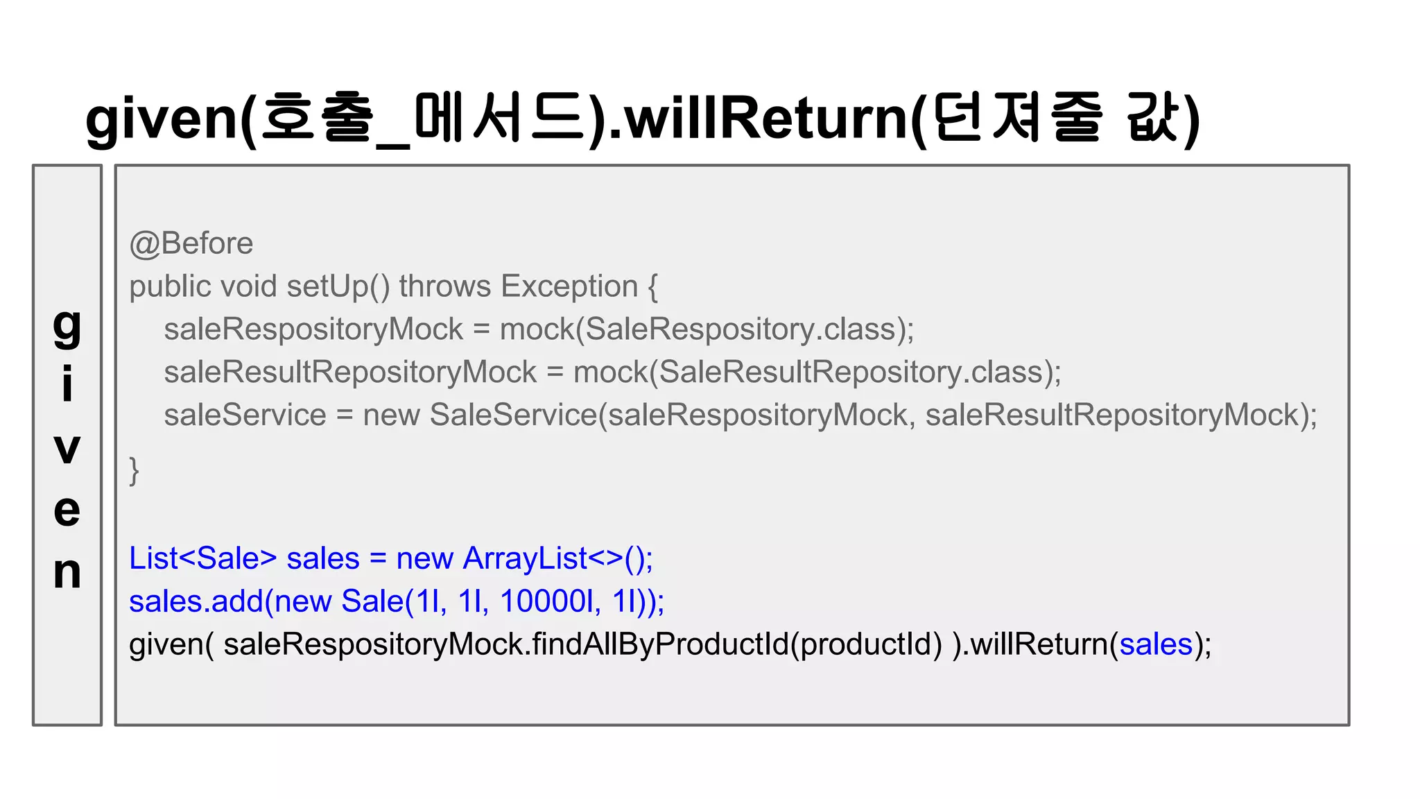 @Before
public void setUp() throws Exception {
saleRespositoryMock = mock(SaleRespository.class);
saleResultRepositoryMock = mock(SaleResultRepository.class);
saleService = new SaleService(saleRespositoryMock, saleResultRepositoryMock);
}
List<Sale> sales = new ArrayList<>();
sales.add(new Sale(1l, 1l, 10000l, 1l));
given( saleRespositoryMock.findAllByProductId(productId) ).willReturn(sales);
given(호출_메서드).willReturn(던져줄 값)
g
i
v
e
n
 