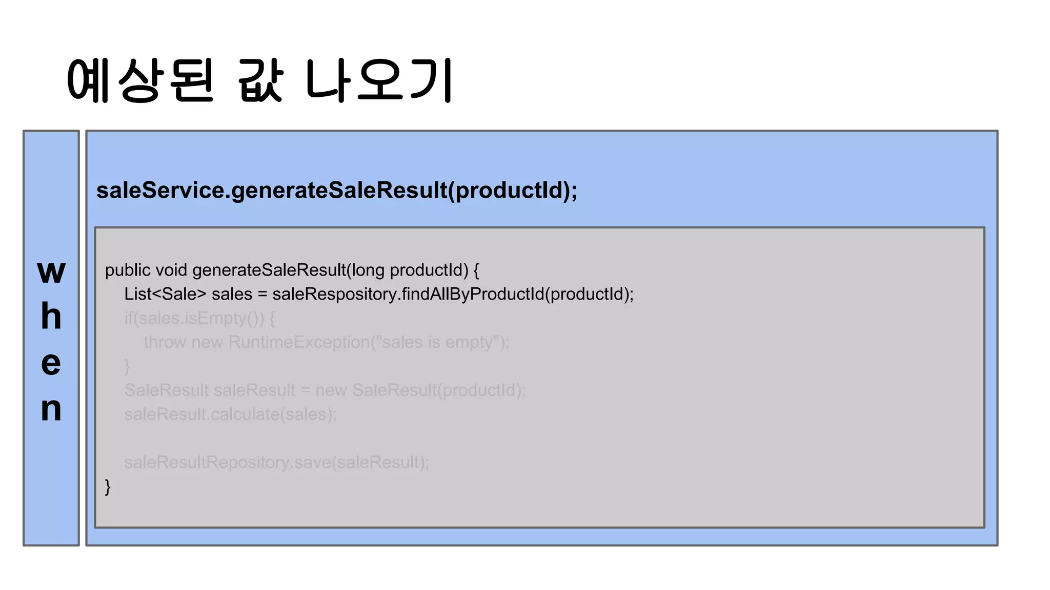 예상된 값 나오기
saleService.generateSaleResult(productId);
w
h
e
n
public void generateSaleResult(long productId) {
List<Sale> sales = saleRespository.findAllByProductId(productId);
if(sales.isEmpty()) {
throw new RuntimeException("sales is empty");
}
SaleResult saleResult = new SaleResult(productId);
saleResult.calculate(sales);
saleResultRepository.save(saleResult);
}
 