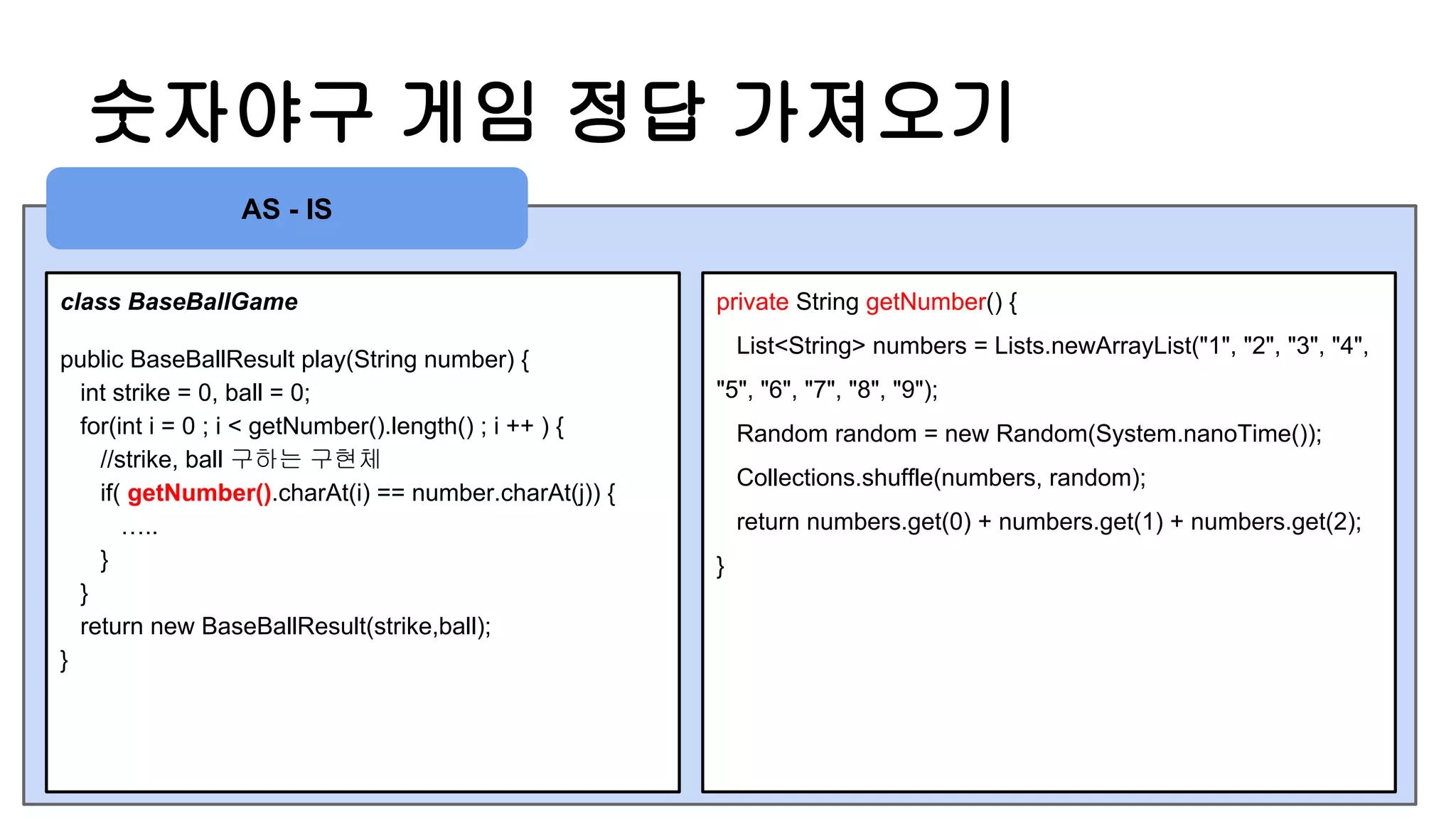 숫자야구 게임 정답 가져오기
class BaseBallGame
public BaseBallResult play(String number) {
int strike = 0, ball = 0;
for(int i = 0 ; i < getNumber().length() ; i ++ ) {
//strike, ball 구하는 구현체
if( getNumber().charAt(i) == number.charAt(j)) {
…..
}
}
return new BaseBallResult(strike,ball);
}
private String getNumber() {
List<String> numbers = Lists.newArrayList("1", "2", "3", "4",
"5", "6", "7", "8", "9");
Random random = new Random(System.nanoTime());
Collections.shuffle(numbers, random);
return numbers.get(0) + numbers.get(1) + numbers.get(2);
}
AS - IS
 