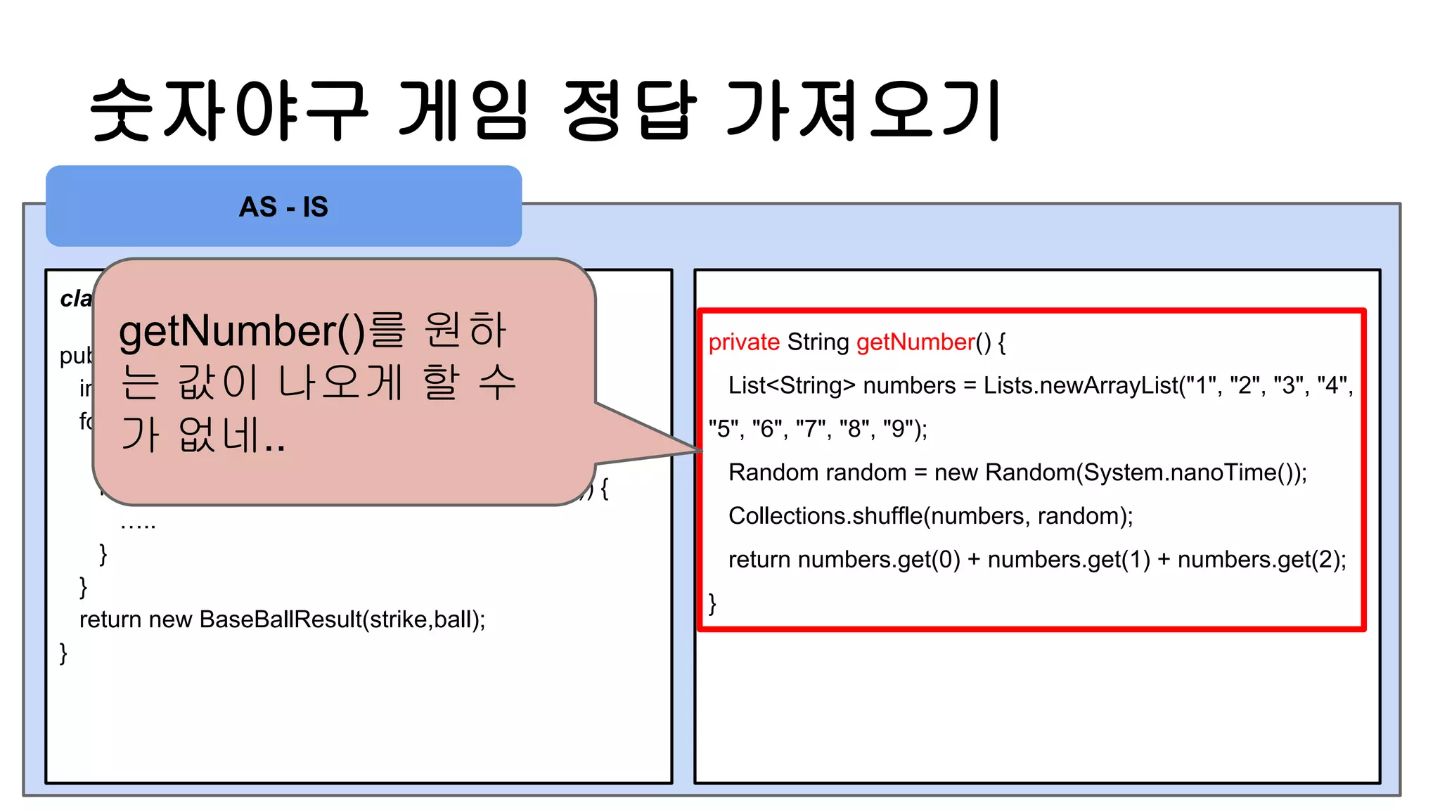 숫자야구 게임 정답 가져오기
class BaseBallGame
public BaseBallResult play(String number) {
int strike = 0, ball = 0;
for(int i = 0 ; i < getNumber().length() ; i ++ ) {
//strike, ball 구하는 구현체
if( getNumber().charAt(i) == number.charAt(j)) {
…..
}
}
return new BaseBallResult(strike,ball);
}
private String getNumber() {
List<String> numbers = Lists.newArrayList("1", "2", "3", "4",
"5", "6", "7", "8", "9");
Random random = new Random(System.nanoTime());
Collections.shuffle(numbers, random);
return numbers.get(0) + numbers.get(1) + numbers.get(2);
}
AS - IS
getNumber()를 원하
는 값이 나오게 할 수
가 없네..
 