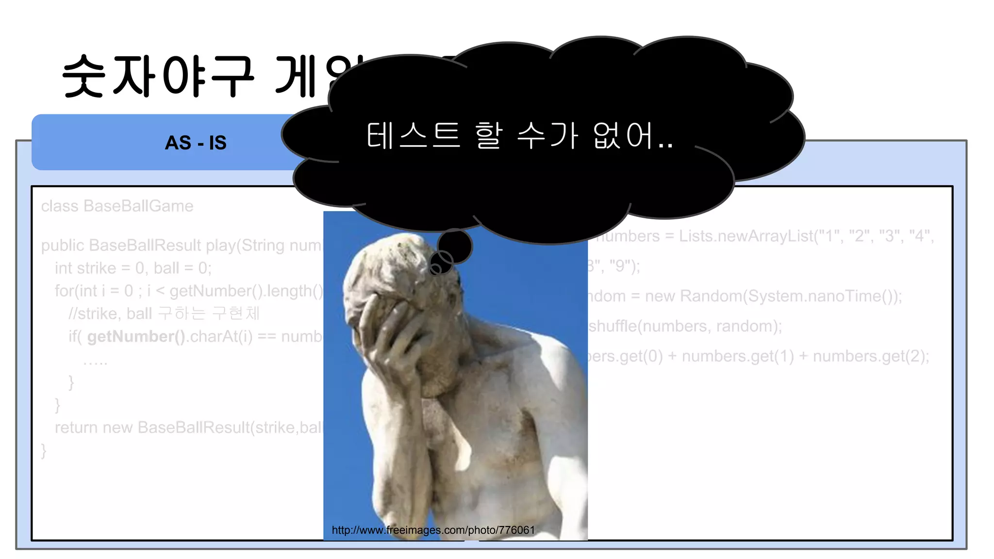 숫자야구 게임 정답 가져오기
class BaseBallGame
public BaseBallResult play(String number) {
int strike = 0, ball = 0;
for(int i = 0 ; i < getNumber().length() ; i ++ ) {
//strike, ball 구하는 구현체
if( getNumber().charAt(i) == number.charAt(j)) {
…..
}
}
return new BaseBallResult(strike,ball);
}
private String getNumber() {
List<String> numbers = Lists.newArrayList("1", "2", "3", "4",
"5", "6", "7", "8", "9");
Random random = new Random(System.nanoTime());
Collections.shuffle(numbers, random);
return numbers.get(0) + numbers.get(1) + numbers.get(2);
}
AS - IS 테스트 할 수가 없어..
http://www.freeimages.com/photo/776061
 