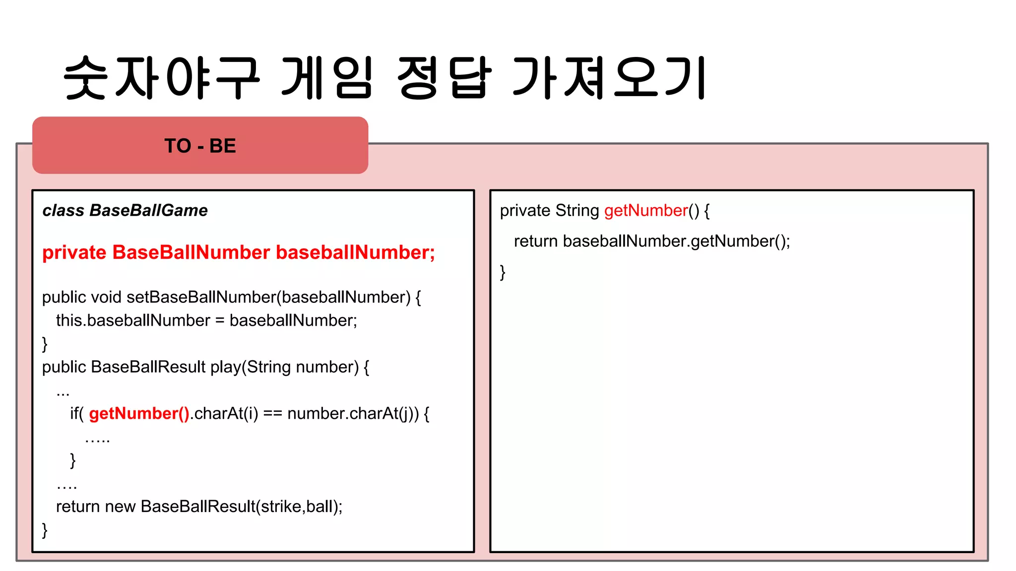 숫자야구 게임 정답 가져오기
class BaseBallGame
private BaseBallNumber baseballNumber;
public void setBaseBallNumber(baseballNumber) {
this.baseballNumber = baseballNumber;
}
public BaseBallResult play(String number) {
...
if( getNumber().charAt(i) == number.charAt(j)) {
…..
}
….
return new BaseBallResult(strike,ball);
}
private String getNumber() {
return baseballNumber.getNumber();
}
TO - BE
 