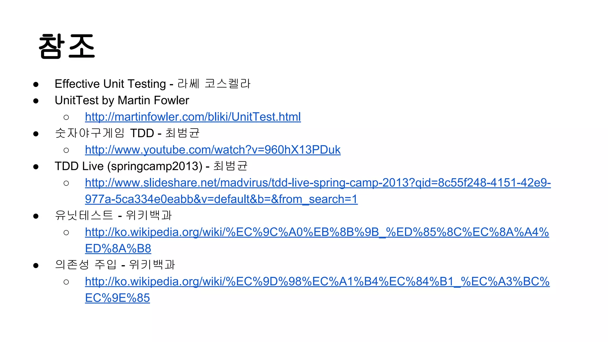 참조
● Effective Unit Testing - 라쎄 코스켈라
● UnitTest by Martin Fowler
○ http://martinfowler.com/bliki/UnitTest.html
● 숫자야구게임 TDD - 최범균
○ http://www.youtube.com/watch?v=960hX13PDuk
● TDD Live (springcamp2013) - 최범균
○ http://www.slideshare.net/madvirus/tdd-live-spring-camp-2013?qid=8c55f248-4151-42e9-
977a-5ca334e0eabb&v=default&b=&from_search=1
● 유닛테스트 - 위키백과
○ http://ko.wikipedia.org/wiki/%EC%9C%A0%EB%8B%9B_%ED%85%8C%EC%8A%A4%
ED%8A%B8
● 의존성 주입 - 위키백과
○ http://ko.wikipedia.org/wiki/%EC%9D%98%EC%A1%B4%EC%84%B1_%EC%A3%BC%
EC%9E%85
 
