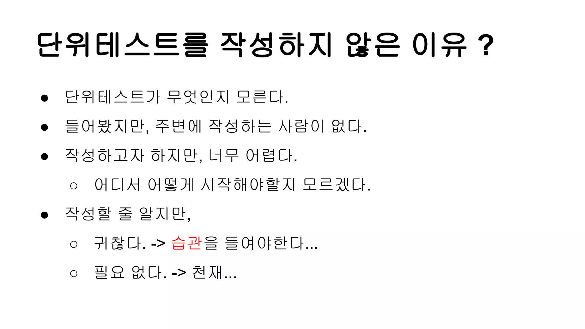단위테스트를 작성하지 않은 이유 ?
● 단위테스트가 무엇인지 모른다.
● 들어봤지만, 주변에 작성하는 사람이 없다.
● 작성하고자 하지만, 너무 어렵다.
○ 어디서 어떻게 시작해야할지 모르겠다.
● 작성할 줄 알지만,
○ 귀찮다. -> 습관을 들여야한다...
○ 필요 없다. -> 천재...
 