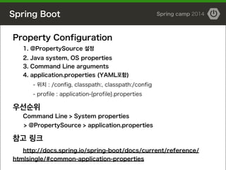 Spring Boot Spring camp 2014
Property Configuration
1. @PropertySource 설정
2. Java system, OS properties
3. Command Line arguments
4. application.properties (YAML포함)
- 위치 : /config, classpath:, classpath:/config
- profile : application-{profile}.properties
!
우선순위
Command Line > System properties
> @PropertySource > application.properties
!
참고 링크
http://docs.spring.io/spring-boot/docs/current/reference/
htmlsingle/#common-application-properties
 