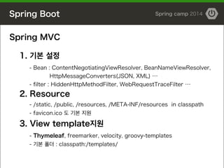 Spring Boot Spring camp 2014
Spring MVC
!
1. 기본 설정
- Bean : ContentNegotiatingViewResolver, BeanNameViewResolver,
HttpMessageConverters(JSON, XML) …
- filter : HiddenHttpMethodFilter, WebRequestTraceFilter …
2. Resource
- /static, /public, /resources, /META-INF/resources in classpath
- favicon.ico 도 기본 지원
3. View template지원
- Thymeleaf, freemarker, velocity, groovy-templates
- 기본 폴더 : classpath:/templates/
 