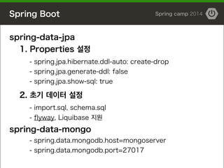 Spring Boot Spring camp 2014
spring-data-jpa
1. Properties 설정
- spring.jpa.hibernate.ddl-auto: create-drop
- spring.jpa.generate-ddl: false
- spring.jpa.show-sql: true
!
2. 초기 데이터 설정
- import.sql, schema.sql
- flyway, Liquibase 지원
spring-data-mongo
- spring.data.mongodb.host=mongoserver
- spring.data.mongodb.port=27017
 