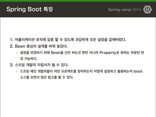 Spring Boot 특징 Spring camp 2014
1. 어플리케이션 로직에 집중 할 수 있도록 과감하게 모든 설정을 없애버렸다.
2. Bean 중심의 설계를 바꿔 놓았다.
・ 설정을 변경하기 위해 Bean을 선언 하는것 뿐만 아니라 Property로 원하는 부분만 변
경 가능하다.
3. 스프링 개발의 지침서가 될 수 있다.
・ 스프링 메인 개발자들이 어떤 프로젝트를 장려하는지 어떻게 설정하고 활용하는지 boot
소스를 보면서 많은 참고를 할 수 있다.
 