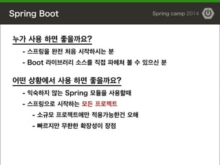 Spring Boot Spring camp 2014
누가 사용 하면 좋을까요?
- 스프링을 완전 처음 시작하시는 분
- Boot 라이브러리 소스를 직접 파헤쳐 볼 수 있으신 분
!
어떤 상황에서 사용 하면 좋을까요?
- 익숙하지 않는 Spring 모듈을 사용할때
- 스프링으로 시작하는 모든 프로젝트
- 소규모 프로젝트에만 적용가능한건 오해
- 빠르지만 무한한 확장성이 장점
 