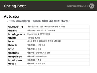 Spring Boot Spring camp 2014
Actuator
- 스프링 어플리케이션을 조작하거나 상태를 알게 해주는 starter
/autoconfig 자동 설정되거나 설정되지 않는 목록들과 그 이유들
/bean...
