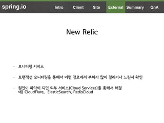 spring.io
New Relic
• 모니터링 서비스
• 트랜잭션 모니터링을 통해서 어떤 경로에서 부하가 많이 걸리거나 느린지 확인
• 원인이 파악이 되면 외부 서비스(Cloud Services)를 통해서 해결  
예...