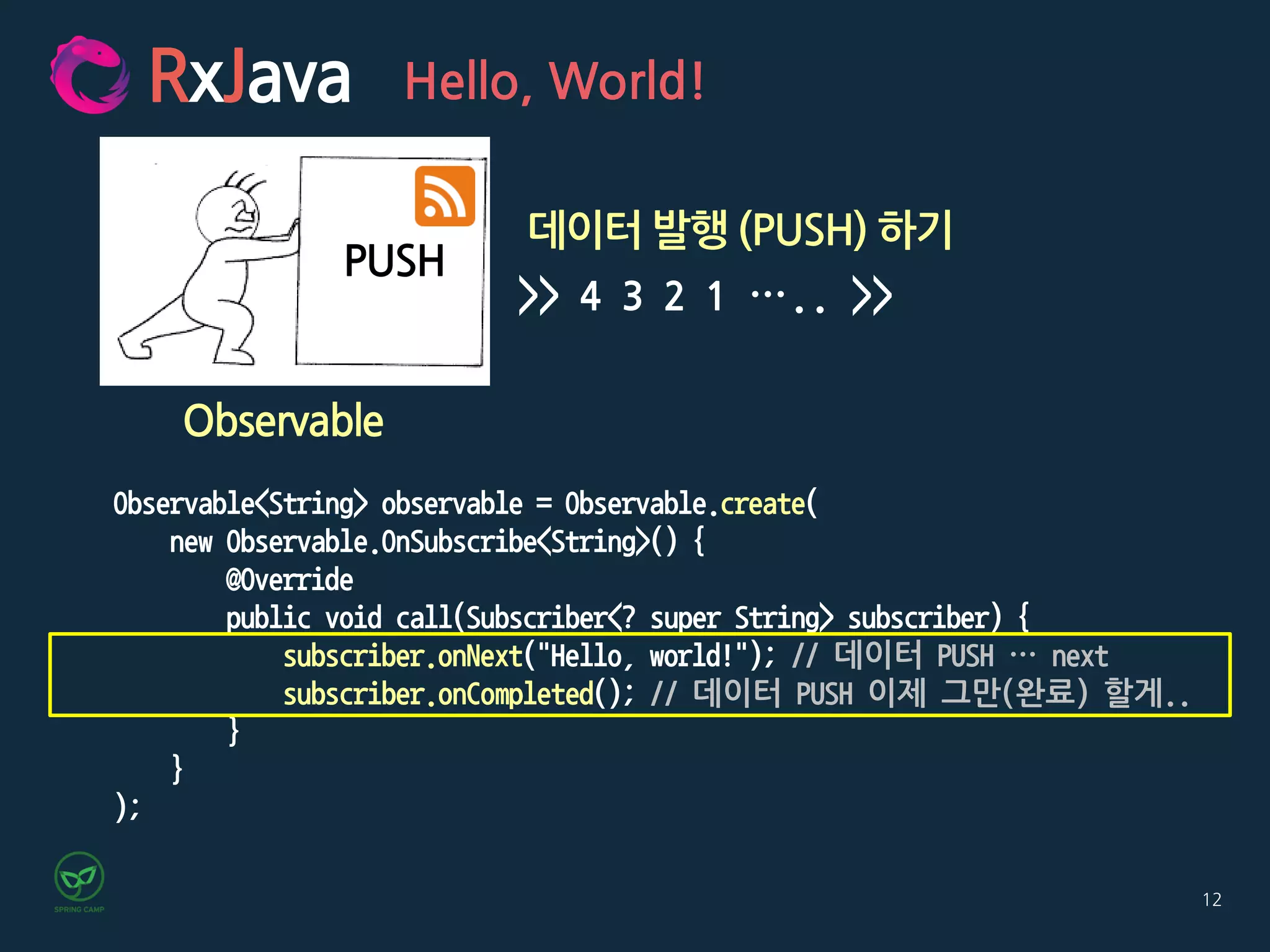 12
RxJava Hello, World!
Observable
데이터 발행 (PUSH) 하기
>> 4 3 2 1 ….. >>
PUSH
Observable<String> observable = Observable.create(
new Observable.OnSubscribe<String>() {
@Override
public void call(Subscriber<? super String> subscriber) {
subscriber.onNext("Hello, world!"); // 데이터 PUSH … next
subscriber.onCompleted(); // 데이터 PUSH 이제 그만(완료) 할게..
}
}
);
 