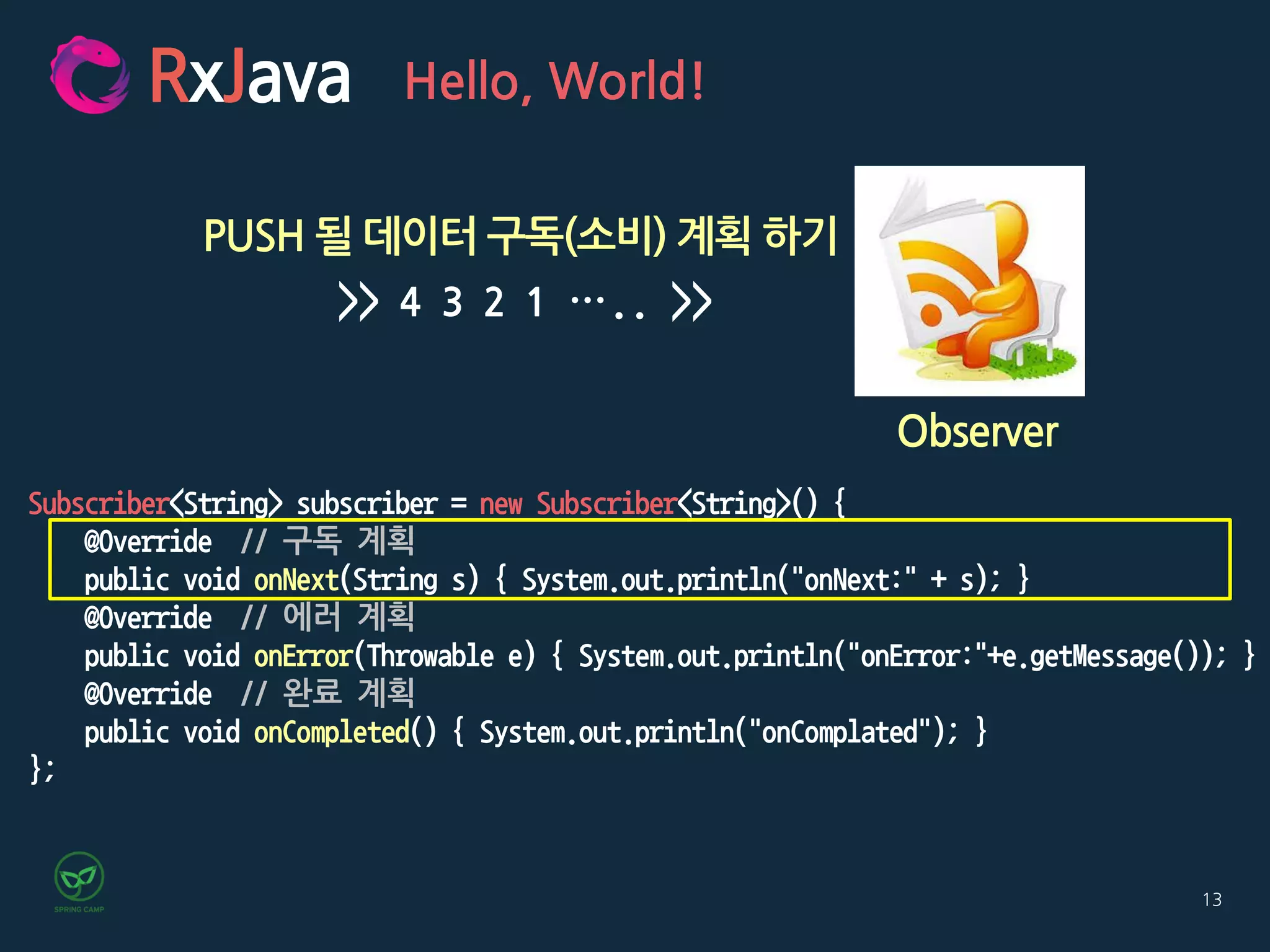 13
RxJava
Observer
Hello, World!
PUSH 될 데이터 구독(소비) 계획 하기
>> 4 3 2 1 ….. >>
Subscriber<String> subscriber = new Subscriber<String>() {
@Override // 구독 계획
public void onNext(String s) { System.out.println("onNext:" + s); }
@Override // 에러 계획
public void onError(Throwable e) { System.out.println("onError:"+e.getMessage()); }
@Override // 완료 계획
public void onCompleted() { System.out.println("onComplated"); }
};
 
