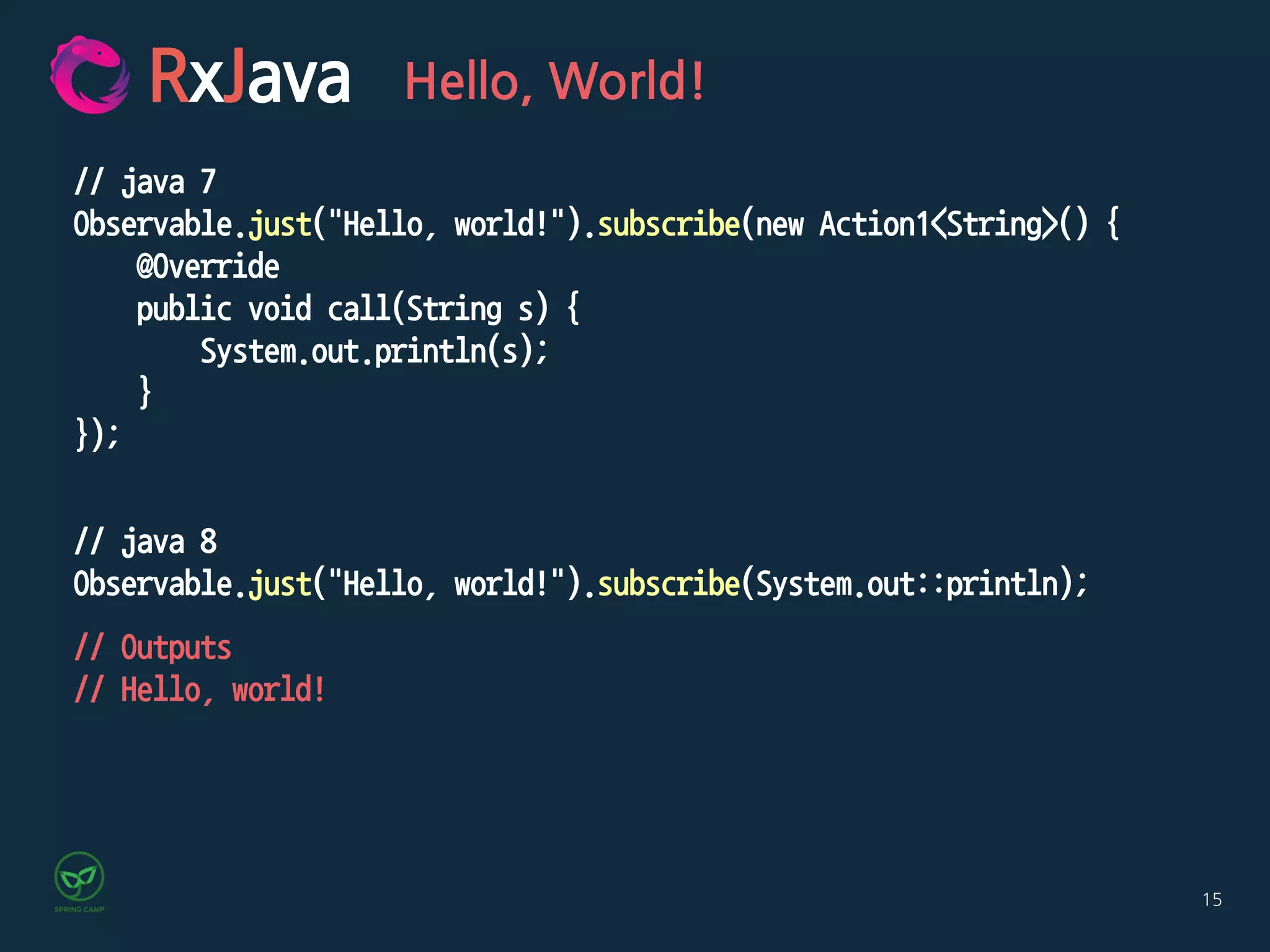 15
RxJava Hello, World!
// java 7
Observable.just("Hello, world!").subscribe(new Action1<String>() {
@Override
public void call(String s) {
System.out.println(s);
}
});
// java 8
Observable.just("Hello, world!").subscribe(System.out::println);
// Outputs
// Hello, world!
 