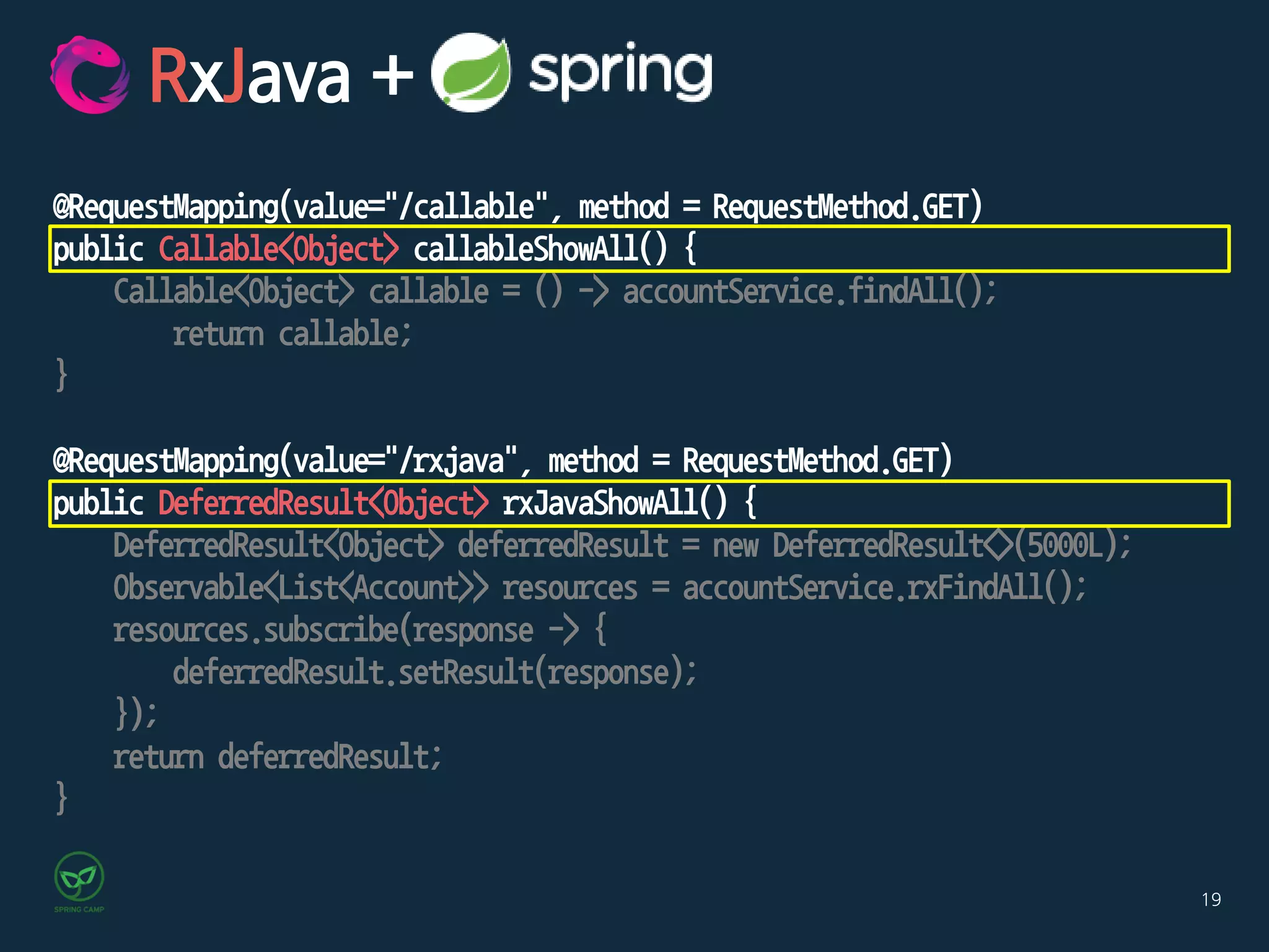 19
@RequestMapping(value="/callable", method = RequestMethod.GET)
public Callable<Object> callableShowAll() {
Callable<Object> callable = () -> accountService.findAll();
return callable;
}
@RequestMapping(value="/rxjava", method = RequestMethod.GET)
public DeferredResult<Object> rxJavaShowAll() {
DeferredResult<Object> deferredResult = new DeferredResult<>(5000L);
Observable<List<Account>> resources = accountService.rxFindAll();
resources.subscribe(response -> {
deferredResult.setResult(response);
});
return deferredResult;
}
RxJava +
 