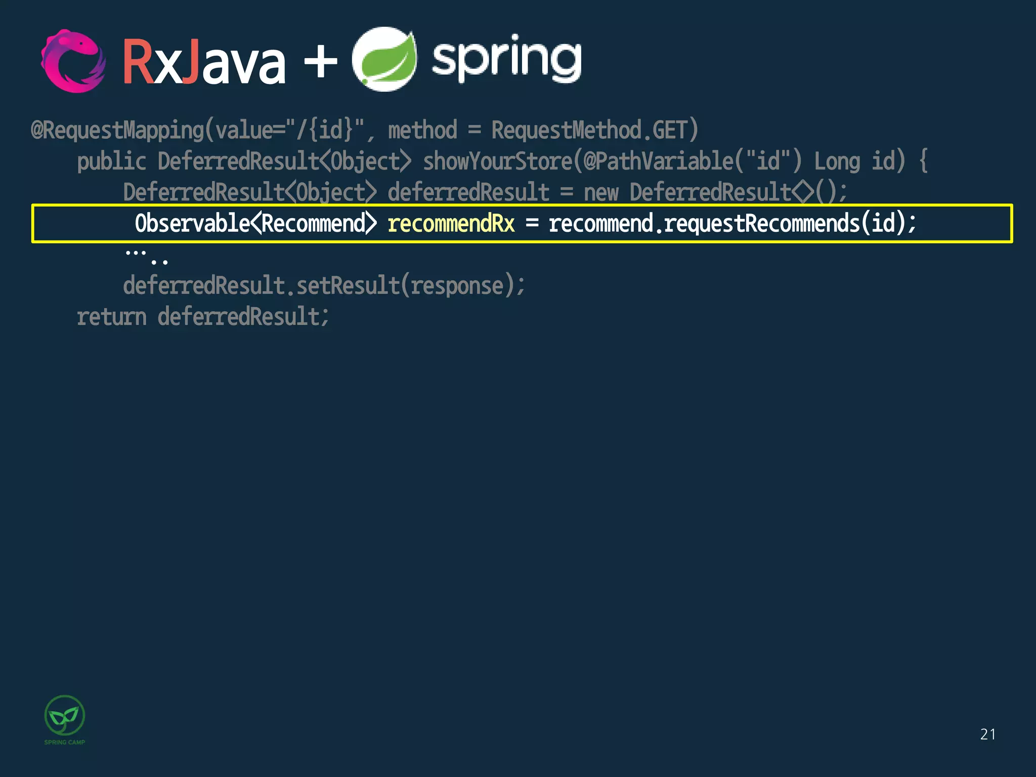 21
@RequestMapping(value="/{id}", method = RequestMethod.GET)
public DeferredResult<Object> showYourStore(@PathVariable("id") Long id) {
DeferredResult<Object> deferredResult = new DeferredResult<>();
Observable<Recommend> recommendRx = recommend.requestRecommends(id);
…..
deferredResult.setResult(response);
return deferredResult;
RxJava +
 