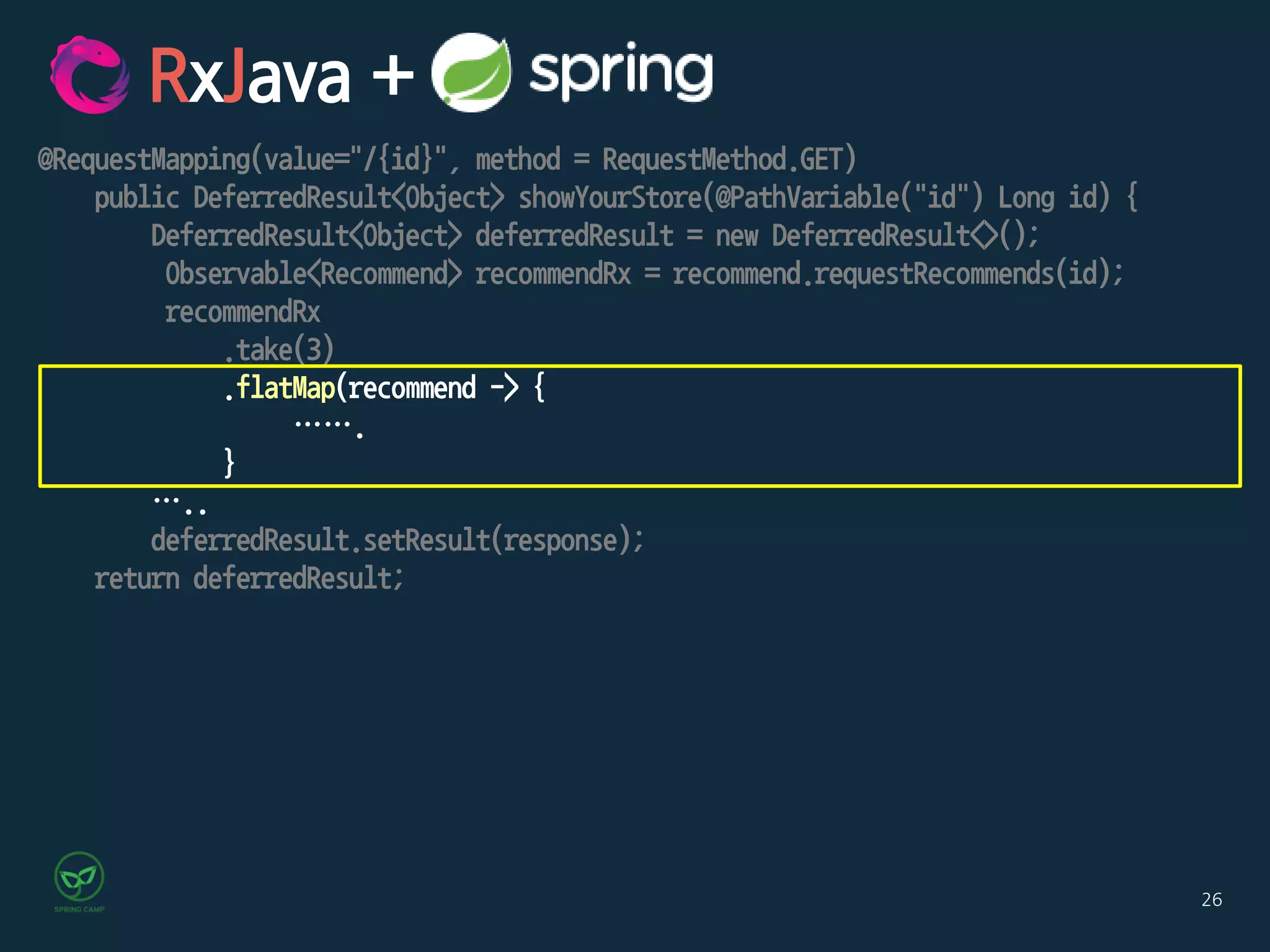 26
@RequestMapping(value="/{id}", method = RequestMethod.GET)
public DeferredResult<Object> showYourStore(@PathVariable("id") Long id) {
DeferredResult<Object> deferredResult = new DeferredResult<>();
Observable<Recommend> recommendRx = recommend.requestRecommends(id);
recommendRx
.take(3)
.flatMap(recommend -> {
…….
}
…..
deferredResult.setResult(response);
return deferredResult;
RxJava +
 