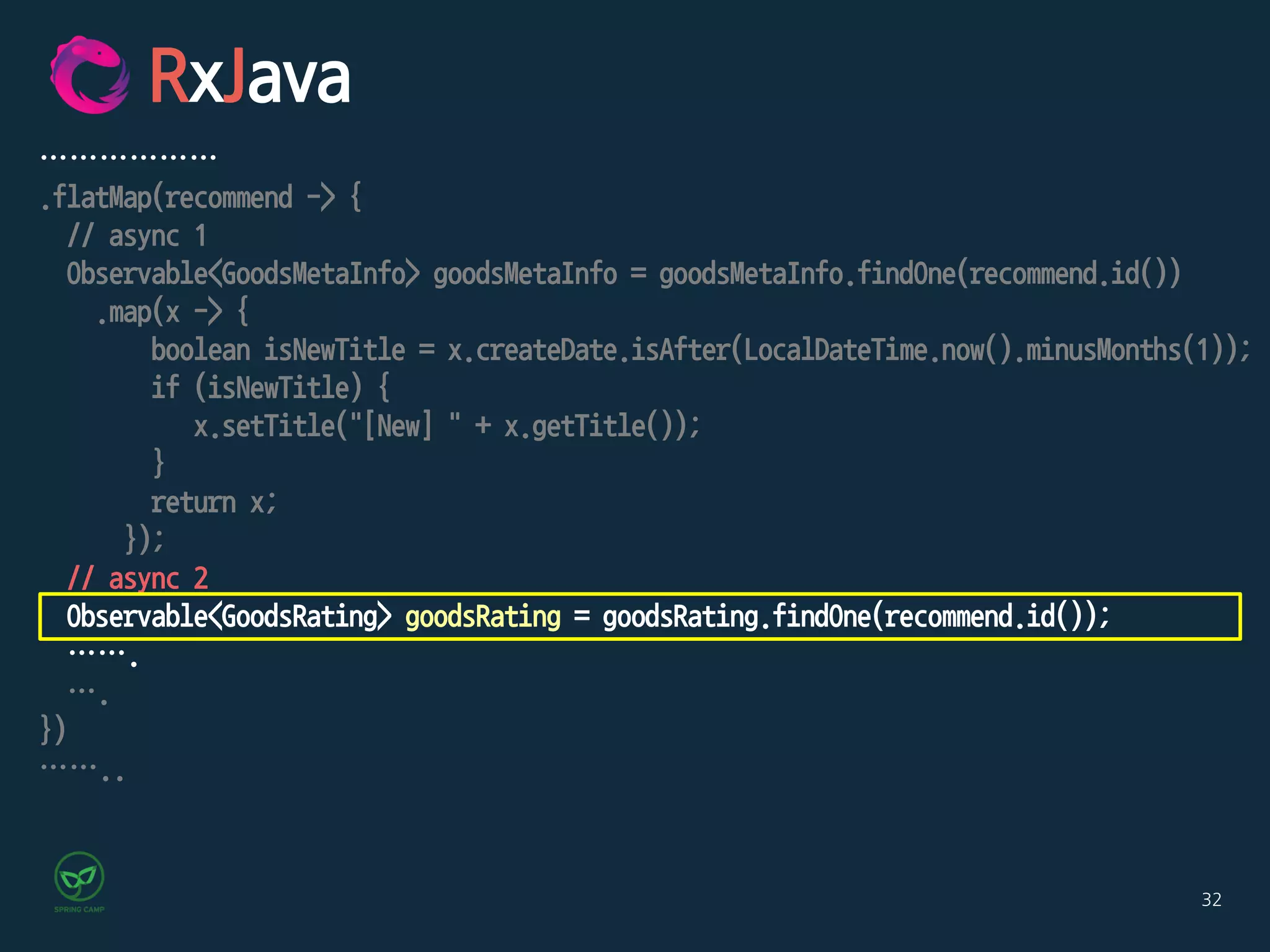 32
RxJava
………………
.flatMap(recommend -> {
// async 1
Observable<GoodsMetaInfo> goodsMetaInfo = goodsMetaInfo.findOne(recommend.id())
.map(x -> {
boolean isNewTitle = x.createDate.isAfter(LocalDateTime.now().minusMonths(1));
if (isNewTitle) {
x.setTitle("[New] " + x.getTitle());
}
return x;
});
// async 2
Observable<GoodsRating> goodsRating = goodsRating.findOne(recommend.id());
…….
….
})
……..
 