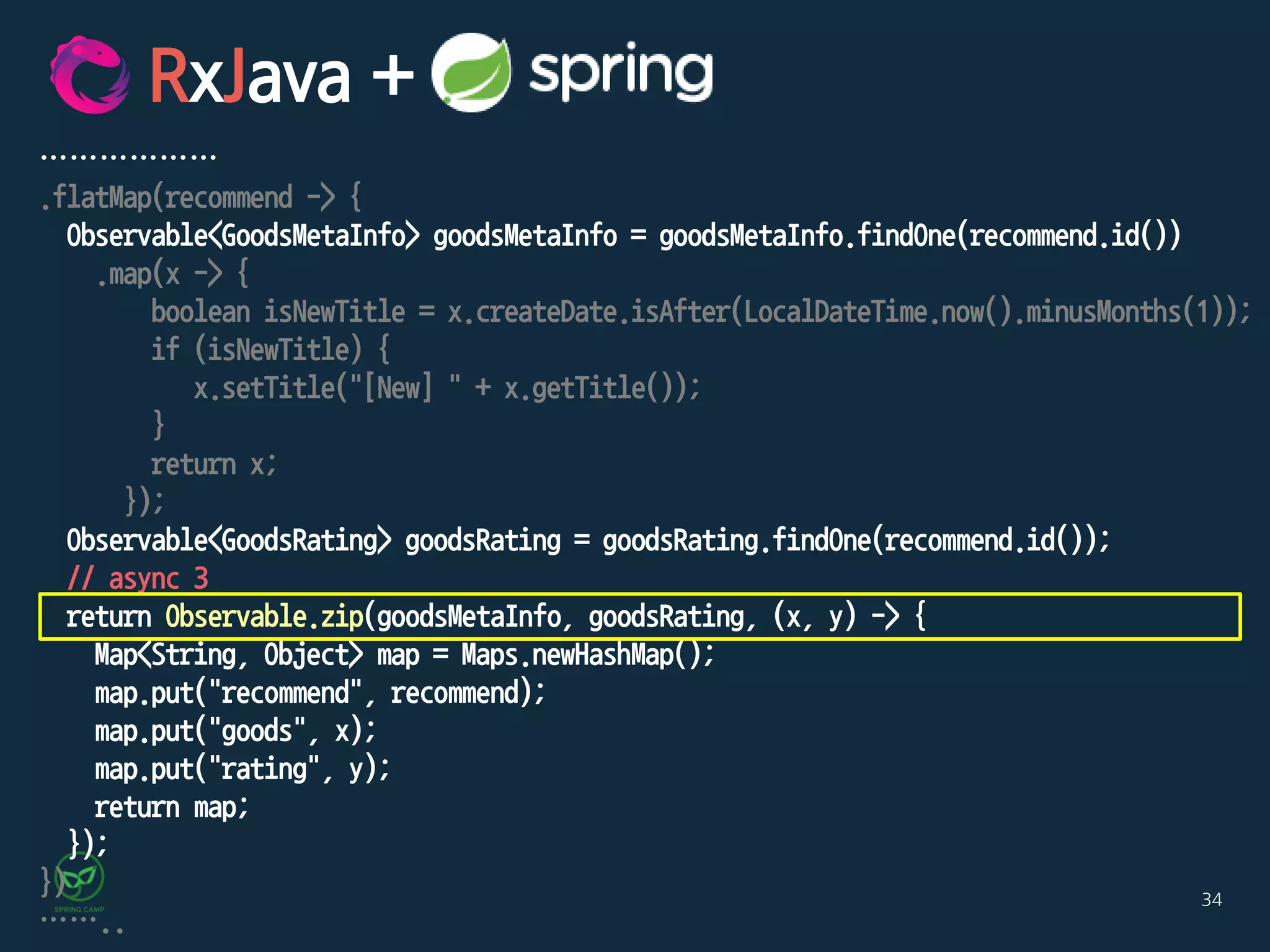34
………………
.flatMap(recommend -> {
Observable<GoodsMetaInfo> goodsMetaInfo = goodsMetaInfo.findOne(recommend.id())
.map(x -> {
boolean isNewTitle = x.createDate.isAfter(LocalDateTime.now().minusMonths(1));
if (isNewTitle) {
x.setTitle("[New] " + x.getTitle());
}
return x;
});
Observable<GoodsRating> goodsRating = goodsRating.findOne(recommend.id());
// async 3
return Observable.zip(goodsMetaInfo, goodsRating, (x, y) -> {
Map<String, Object> map = Maps.newHashMap();
map.put("recommend", recommend);
map.put("goods", x);
map.put("rating", y);
return map;
});
})
……..
RxJava +
 