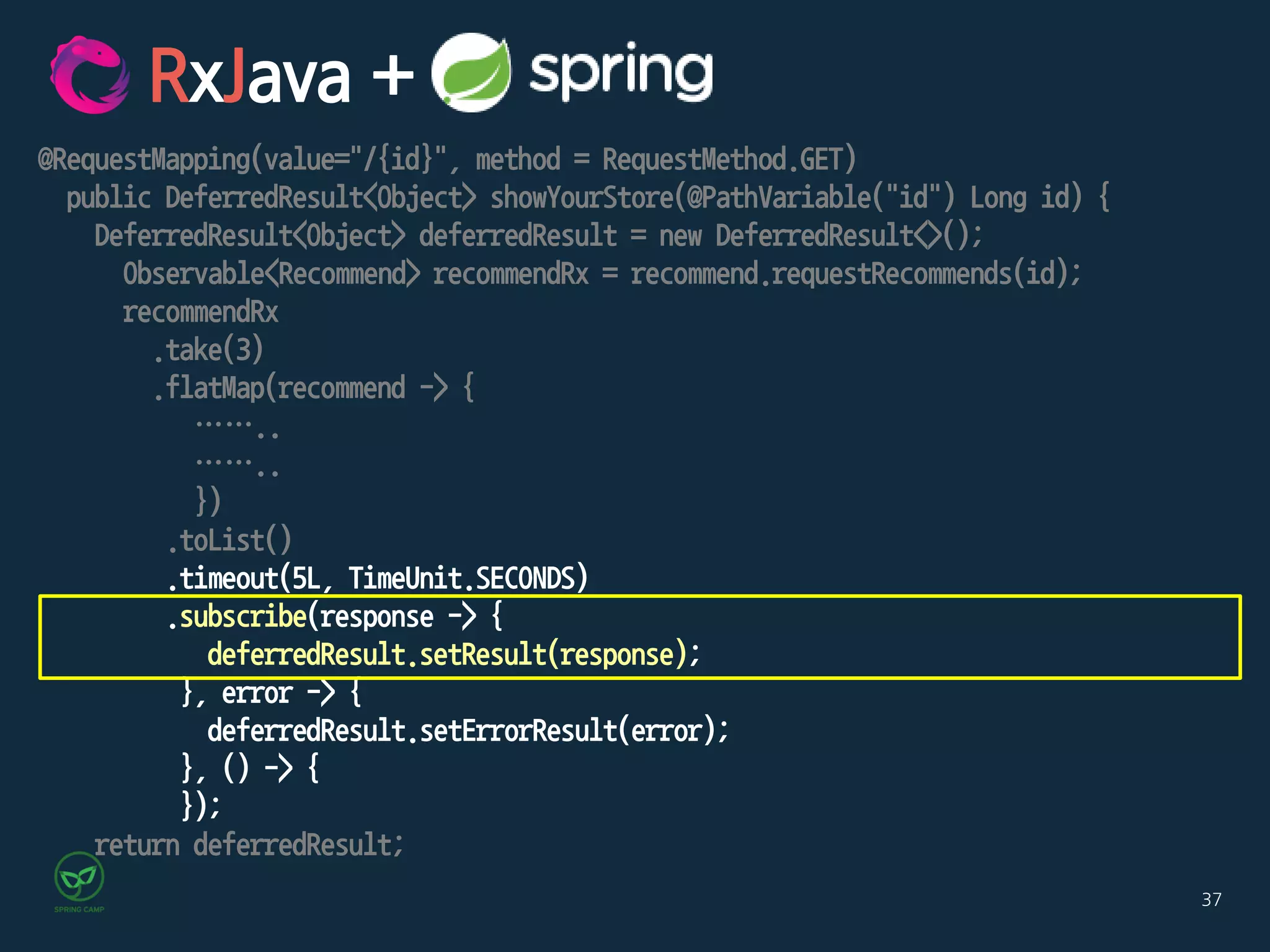 37
@RequestMapping(value="/{id}", method = RequestMethod.GET)
public DeferredResult<Object> showYourStore(@PathVariable("id") Long id) {
DeferredResult<Object> deferredResult = new DeferredResult<>();
Observable<Recommend> recommendRx = recommend.requestRecommends(id);
recommendRx
.take(3)
.flatMap(recommend -> {
……..
……..
})
.toList()
.timeout(5L, TimeUnit.SECONDS)
.subscribe(response -> {
deferredResult.setResult(response);
}, error -> {
deferredResult.setErrorResult(error);
}, () -> {
});
return deferredResult;
RxJava +
 