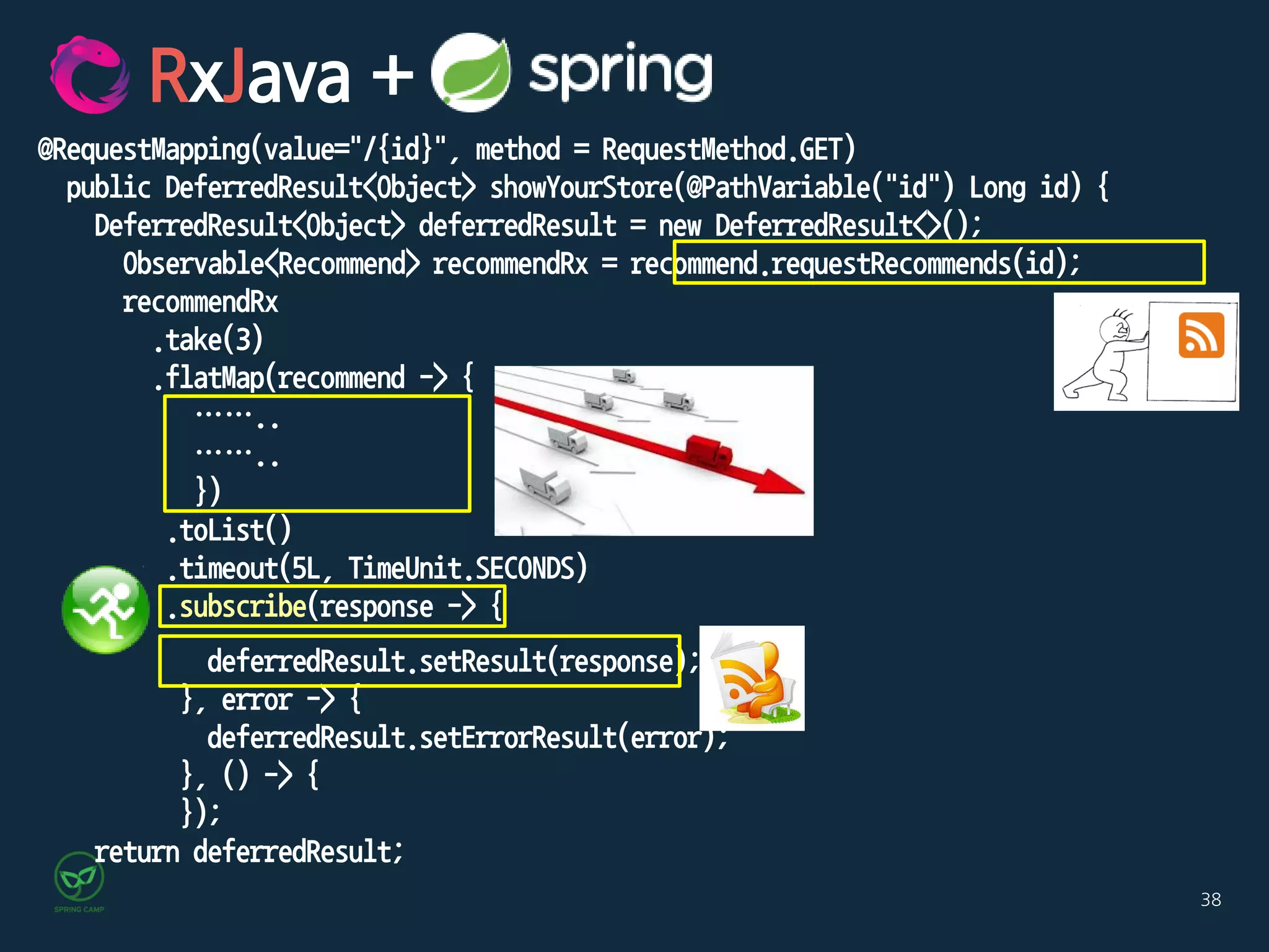 38
@RequestMapping(value="/{id}", method = RequestMethod.GET)
public DeferredResult<Object> showYourStore(@PathVariable("id") Long id) {
DeferredResult<Object> deferredResult = new DeferredResult<>();
Observable<Recommend> recommendRx = recommend.requestRecommends(id);
recommendRx
.take(3)
.flatMap(recommend -> {
……..
……..
})
.toList()
.timeout(5L, TimeUnit.SECONDS)
.subscribe(response -> {
deferredResult.setResult(response);
}, error -> {
deferredResult.setErrorResult(error);
}, () -> {
});
return deferredResult;
RxJava +
 