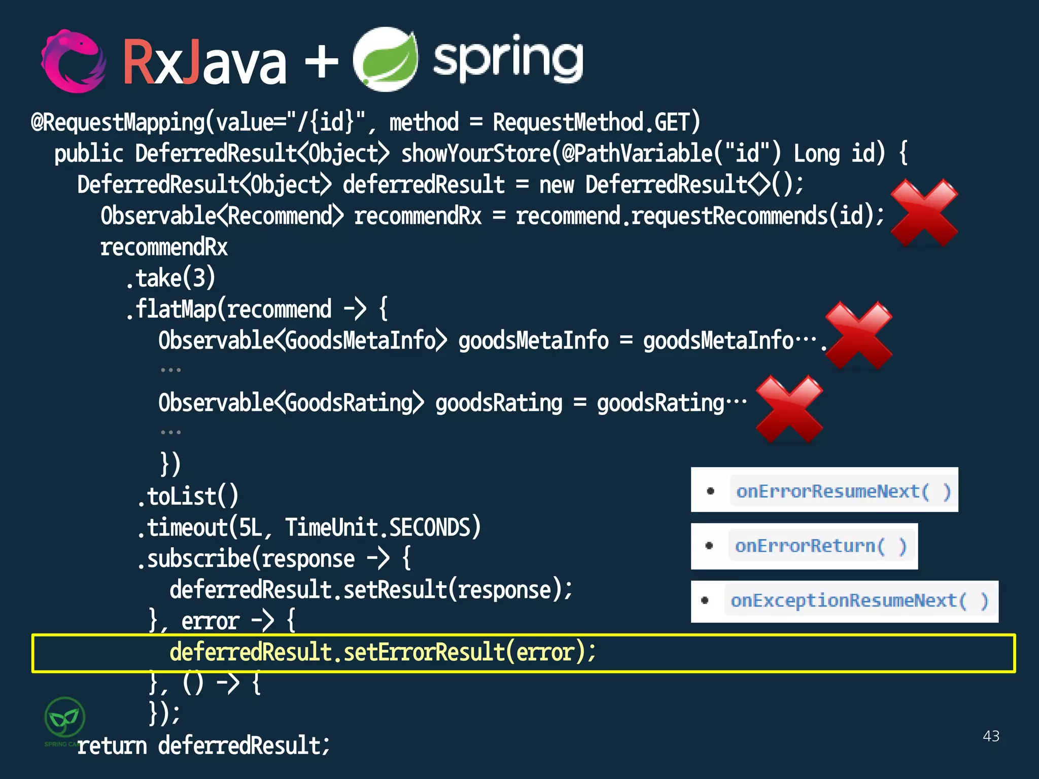 43
@RequestMapping(value="/{id}", method = RequestMethod.GET)
public DeferredResult<Object> showYourStore(@PathVariable("id") Long id) {
DeferredResult<Object> deferredResult = new DeferredResult<>();
Observable<Recommend> recommendRx = recommend.requestRecommends(id);
recommendRx
.take(3)
.flatMap(recommend -> {
Observable<GoodsMetaInfo> goodsMetaInfo = goodsMetaInfo….
…
Observable<GoodsRating> goodsRating = goodsRating…
…
})
.toList()
.timeout(5L, TimeUnit.SECONDS)
.subscribe(response -> {
deferredResult.setResult(response);
}, error -> {
deferredResult.setErrorResult(error);
}, () -> {
});
return deferredResult;
RxJava +
 