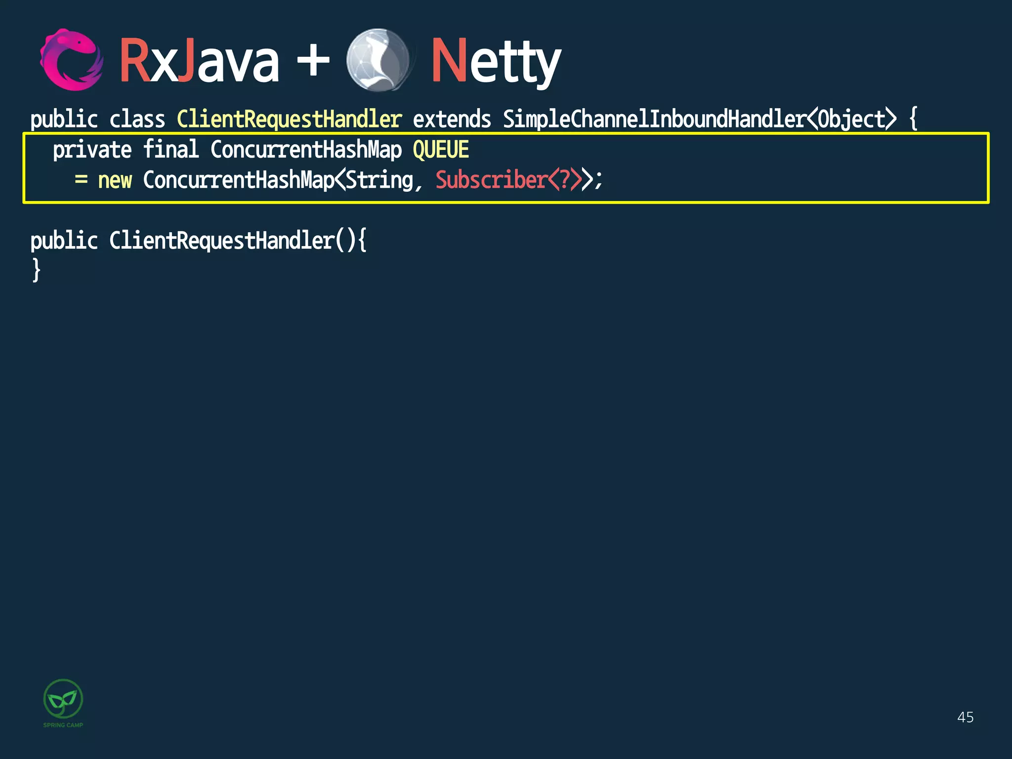 45
RxJava + Netty
public class ClientRequestHandler extends SimpleChannelInboundHandler<Object> {
private final ConcurrentHashMap QUEUE
= new ConcurrentHashMap<String, Subscriber<?>>;
public ClientRequestHandler(){
}
 