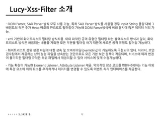 12
Lucy-Xss-Filter 소개
- DOM Parser, SAX Parser 방식 모두 사용 가능, 특히 SAX Parser 방식을 사용할 경우 Input String 용량 대비 3
배정도의 적은 추가 Heap 메모리 만으로도 필터링이 가능해 DOM Parser방식에 비해 동시에 많은 데이터 처리 가
능.
- xml 기반의 화이트리스트 필터링 방식사용. 이미 파악된 공격 유형만 필터링 하는 블랙리스트 방식과 달리, 화이
트리스트 방식은 허용되는 내용을 제외한 모든 부분을 필터링 하기 때문에 새로운 공격 유형도 필터링 가능하다.
- 화이트리스트 상위 설정 파일에 대한 상속 및 오버라이딩(overriding)이 가능하도록 구현되어 있다. 따라서, 보안
검수팀에서 제공하는 상위 설정 파일을 상속받는 것만으로도 모든 기본 보안 정책이 적용되며, 서비스에 따라 변경
이 불가피한 필터링 규칙은 하위 파일에서 재정의할 수 있어 서비스에 맞게 수정가능하다.
- 기능 확장이 가능한 Element Listener, Attribute Listener 제공. 악의적인 XSS 코드를 변환/삭제하는 기능 이외
에 특정 요소에 하위 요소를 추가하거나 데이터를 변경할 수 있도록 이벤트 처리 인터페이스를 제공한다.
12
 