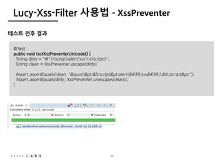 22
Lucy-Xss-Filter 사용법 - XssPreventer
테스트 전후 결과
@Test
public void testXssPreventerUnicode() {
String dirty = ""><script>alert(‘xss');</script>";
String clean = XssPreventer.escape(dirty);
Assert.assertEquals(clean, ""><script>alert('xss');</script>");
Assert.assertEquals(dirty, XssPreventer.unescape(clean));
}
22
 